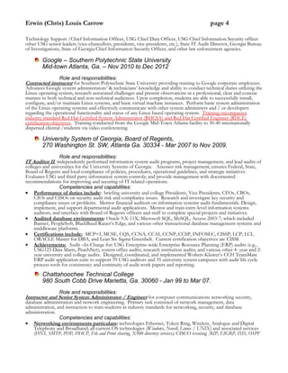 Erwin (Chris) Louis Carrow page 4
Technology Support /Chief Information Officer, USG Chief Data Officer, USG Chief Information Security officer
other USG senior leaders (vice-chancellors, presidents, vice-presidents, etc.), State IT Audit Director, Georgia Bureau
of Investigations, State of Georgia Chief Information Security Officer, and other law enforcement agencies.
Google – Southern Polytechnic State University
Mid-town Atlanta, Ga. – Nov 2010 to Dec 2012
Role and responsibilities:
Contracted instructor for Southern Polytechnic State University providing training to Google corporate employees.
Advances Google system administrators’ & technicians’ knowledge and ability to conduct technical duties utilizing the
Linux operating system, research associated challenges and present observations in a professional, clear and concise
manner to both technical and non-technical audiences. Upon completion, students are able to successfully install,
configure, and/or maintain Linux systems, and basic virtual machine instances. Perform basic system administration
of the Linux operating systems and effectively communicate with other system administers and / or developers
regarding the operational functionality and status of any Linux based operating system. Training encompasses
industry standard Red Hat Certified System Administrator (RHCSA) and Red Hat Certified Engineer (RHCE)
certification objectives. Training conducted from the Google Mid-Town Atlanta facility to 30-40 internationally
dispersed cliental /students via video conferencing.
University System of Georgia, Board of Regents,
270 Washington St. SW, Atlanta Ga. 30334 - Mar 2007 to Nov 2009.
Role and responsibilities:
IT Auditor II, independently performed information system audit programs, project management, and lead audits of
colleges and universities for the University Systems of Georgia. Assesses risk management; ensures Federal, State,
Board of Regents and local compliance of policies, procedures, operational guidelines, and strategic initiatives.
Evaluates USG and third party information system controls; and provide management with documented
recommendations for improving and securing of IT related operations.
Competencies and capabilities:
 Performance of duties include: briefing university and college Presidents, Vice Presidents, CFOs, CBOs,
CIOs and CISOs on security audit risk and compliance issues. Research and investigate key security and
compliance issues or problems. Mentor financial auditors on information systems audit fundamentals. Design,
implement, and support departmental audit applications. Mentor and train entry-level information systems
auditors, and interface with Board of Regents officers and staff to complete special projects and initiatives.
 Audited database environments: Oracle 9.X-11X; Microsoft SQL, MySQL, Access 2003-7; which included
Banner, PeopleSoft, BlackBaud Raizer’s Edge, and various other transactional database management systems and
middleware platforms.
 Certifications include: MCP+I, MCSE, CQS, CCNA, CCAI, CCNP, CCSP, INFOSEC, CISSP, LCP, LCI,
ORACLE Master for DBA, and Lean Six Sigma Greenbelt. Current certification objectives are CISM.
 Achievements: Audit –In-Charge for: USG Enterprise-wide Enterprise Resource Planning (ERP) audits (e.g.,
USG123 Data Marts, PeachNet); system office audits, research institution audits; and various other 4- year and 2-
year university and college audits. Designed, coordinated, and implemented Wolters Kluwer’s CCH TeamMate
ERP audit application suite to support 59 USG auditors and 35 university system campuses with audit life cycle
process tools for consistency and continuity of audit work papers and reporting.
Chattahoochee Technical College
980 South Cobb Drive Marietta, Ga. 30060 - Jan 99 to Mar 07.
Role and responsibilities:
Instructor and Senior System Administrator / Engineer for computer communications networking security,
database administration and network engineering. Primary task consisted of network management, data
administration, and instruction to train students in industry standards for networking, security, and database
administration.
Competencies and capabilities:
 Networking environments particulars: technologies Ethernet, Token Ring, Wireless, Analogue and Digital
Telephony and Broadband; all current OS technologies (Windows, Novell, Linux / UNIX) and associated services
(DNS, SMTP, POP, DHCP, File and Print sharing, X500 directory services); CISCO routing [RIP, EIGRP, ISIS, OSPF
 