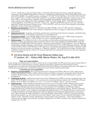 Erwin (Chris) Louis Carrow page 5
(NSSA, Totally NSSA, Stub and Totally Stubby, Virtual links), BGP (internal and external – primarily single honed
environment)], QOS, HRSP, Redistribution, Policies, Load Balancing, Multicasting ( PIM SM and DM, IGMP 1-2v),
NAT, PAT, SNMP 1-3v, and IP version 6, switching [VTP, STP - IEEE (802.1Q, LACP, RSTP, MST) CISCO
(ISL, PAgP, PVST+), CGMP, IGMP, QOS, and 802.11 a-g and 802.1x application integration], remote access [Frame
Relay, HDLC, PPP (encapsulation, compression MLP fragmentation and interleaving), modem, Basic and Primary ISDN,
various connection types (Point-to-point, Point-to-multipoint, NBMA), Traffic Shaping - QOS ]; CISCOWorks; security
[Firewall appliances; ASA5500 series, IOS, PIX / Proxy /OS - software based (Windows/Linux) and various commercial
applications Firewall and Intrusion Detection Systems” VPN, IPS/IDS]; and Voice over IP and analogue technologies
integration, Video multicasting and Wireless.
 Database environments: Oracle 8.X-10X; Microsoft SQL, MySQL, Access 97-XP, and 2003. Designed,
implemented, and administered various database management systems to support a multi-tiered instructional
environment.
 Administration for: designing, purchasing, performance monitoring, fault tolerance strategies, troubleshooting,
and disaster recovery of all classroom network assets and applications.
 Languages include: Linux BASH, PERL, Python, Ruby scripting; various web / XML design/integration
products; .Net -Visual Basic; C, SQL-PLSQL and various scripting applications.
 Achievements: Novell Beta tester for various products, orchestrating and administering the Oracle Academic
Initiative Academy providing the Atlanta corporate industry with many qualified and certified DBA’s and data
administrators, SAIR/GNU LINUX Academy, submission and coaching of “Cyber Defense” team for Regional
Competitions, Program Manager, Administrator and Certified Instructor for CISCO Regional Academy offerings
for the CCNP, CCNA, CCSP, Wireless, VoIP curriculum. Introduced and managed the CISCO Academy locally
and grew the schools resources to perform as a “Regional Academy” for Northwestern Georgia. Chattahoochee
Technical College through my efforts CTC became responsible for training all instructors for the area supported
“Local Academies.”
US Army (Active) and Air Force (Reserve) military duty;
FT Jackson, SC. – Robins ARB, Warner Robins, GA. Aug 87 to Mar 2016.
Role and responsibilities:
Lead, manage and administration of staff at various levels of responsibility (30-200 personnel), demonstrated skills of
fiscal management, communication, inventory, planning and logistics, physical and informational security
management, counseled senior leadership (Field Grade and General Officer) and strategic deployment and support of
military personnel and assets. Stationed in Germany (2 tours), South Carolina, and Georgia.
Competencies and capabilities:
 Positions of responsibility: Non-Commissioned and Commissioned Officer; Platoon Leader, Maintenance
Officer, Headquarters Executive Officer, Division Protocol Officer, Company Commander, Senior Protestant
Chaplain, Wing Chaplain, along with various extra duties to include “physical” and “information” security
management.
 Credentials include: certified Crisis Intervention Stress Management (CISM) counselor, completed active duty
Army 1992 in the grade of Captain / O-3; current active reserve commission station at the 78h Air Base Wing at
Robins Air Force Base in the grade of Lt. Col. / O-5; active US Military “Secret” security clearance.
 Achievements: Administrated and managed resources in excess of 18 million dollars. Planned and executed
various live firing ranges and field exercises. Forecast and maintained a budget in excess of 1 million dollars.
Coordinated training requirements at the platoon and company level for Battalion and Division support.
Supported Division Command staff with managerial administration and technical support. Planned, organized,
and led various public events. Organized and supported implementation of 8th Infantry Division event in excess
of 1500 in attendance to include foreign and domestic dignitaries. Instituted and implemented an annual base-
wide “Black Heritage Worship Celebration” event and multiple “National Day of Prayer” with renowned local
and national speakers e.g., the former Governor Roy Barnes. Both series of events included all branches of the
military service. Regularly manage, administrate, counsel, preach, train, and advise – often speak publicly to
motivate and encourage various groups of people ranging from 5 to 1000 in number. Have supervised personnel
ranging from 3 to 200.
 