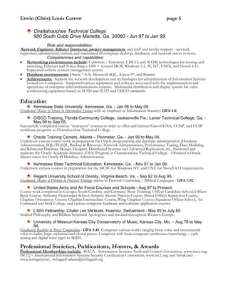 Erwin (Chris) Louis Carrow page 6
Chattahoochee Technical College
980 South Cobb Drive Marietta, Ga. 30060 - Jun 97 to Jan 99.
Role and responsibilities:
Network Engineer, Adjunct Instructor, project management, and staff and faculty support - serviced,
supported, administered, trained, and maintained all computer desktop, databases, and network server systems.
Competencies and capabilities:
 Networking environments include: Cabletron / Enterasys, CISCO, and 3COM technologies for routing and
switching, Ethernet and Token Ring a 1000 + systems DOS, Windows 3.1, 95, NT, UNIX, and Novell 4.11.
Supported website content management system.
 Database environments: Oracle 7-8.X; Microsoft SQL, Access 97, and Banner.
 Achievements: Support the network development and technologies for administration of Information Systems
located on 4 campuses. Supported various equipment and software associated with the implementation and
operations of enterprise telecommunications systems. Multimedia distribution and display system for video
conferencing equipment based on H.320 and H.323 and CISCO standards.
Education
Kennesaw State University, Kennesaw, Ga. - Jan 06 to May 09.
Graduated, Master of Science in Information Systems with an emphasis in Information Security- GPA 4.0.
CISCO Training, Florida Community College, Jacksonville Fla.; Lanier Technical College, Ga. -
May 99 to Sep 05.
Successfully completed various “instructor” courses in order to offer and instruct Cisco CCNA, CCNP, and CCSP
certificate programs at Chattahoochee Technical College.
Oracle Training Centers, Atlanta – Perimeter, Ga. - Jan 99 to May 04.
Undertook various course work in preparation for Oracle programming and database administration (Database
Administration, SQL/PLSQL, Backup & Recovery, Network Administration, Performance Tuning, Data Modeling
and Relational Database Design, Designer, Distributed Systems and Advanced Replication, etc., Instituted and
maintain the Oracle Academic Initiative (OIA) Program at Chattahoochee Technical College. Obtained a Oracle
Master status for Oracle 8I Database Administration.
Kennesaw State Technical Education, Kennesaw, Ga. - Nov 97 to Jan 99.
Undertook various courses in preparation for the MCSE for Windows NT, and CNE for Novell 4.11 requirements.
Regent University School of Divinity, Virginia Beach, Va. - Sep 92 to Aug 95.
Graduated, Master of Divinity in Practical Theology; minor in Pastoral Counseling / Biblical Languages - GPA 3.92.
United States Army and Air Force Courses and Schools - Aug 87 to Present.
Course work completed in Georgia, South Carolina, and Germany. Basic Training; Officer Candidate School; Officer
Basic Course; Airborne Paratrooper School; Infantry Mortar Platoon Course; Motor Officer Supervisor Course;
Chaplain Orientation Course; Chaplain Intermediate Course; Wing Chaplain Course; Squadron Officer School, Air
Command and Staff College, and various computer hardware and software application courses.
L'Abri Fellowship; Chalet Les Me'lezes, Huemoz, Switzerland - May 85 to July 85.
Studied Philosophy and Biblical Scriptural Apologetics and traveled throughout Western Europe.
University of Missouri Kansas City Conservatory of Music, Kansas City, Mo. – Aug 78 to May
84.
Graduated, Bachelor in Music Composition - GPA 3.45. Composer various works ranging from voice and instrumental
solos to ballet, large orchestral and choral pieces. Composer with basic computer synthesizer interchange – early
analog and digital wave signs to MIDI.
Professional Societies, Publications, Honors, & Awards
Professional Memberships include: ISACA - Information Systems Audit and Control Association, www.isaca.org;
ISC(2) – International Information Systems Security Certification Consortium, www.isc2.org; and InfraGard -
www.infragard.net, infragard-atlanta@infragard.org
 