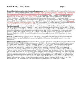 Erwin (Chris) Louis Carrow page 7
Journal Publications authored & Speaking Engagements: Speaker for Dell SecureWorks annual Sale Conference
March 2015; Recall Corporation White Paper - Information Security - Governance & Practice, February 2014; “Puppetnets and
Botnets: Information Technology Vulnerability Exploits that Threaten Basic Internet Use” and “InfoSec Technology Management of
User Space and Services Through Security Threat Gateways” for the ‘Information Security Curriculum Development Conference’07,
September 28-29, 2007, Kennesaw, Georgia, Copyright 2007 ACM 978-1-59593-909-8/00/0007. EDUCAUSE
SEC09 Conference – April 20-23, 2009, Presented and chaired panel discussion for “IT Auditing in Higher
Education.” ACUA National Conference Speaker [San Antonio, Texas] September 2012. ACUA Regional Conference
Speaker [USG Board of Regents – Atlanta Ga.] August 2010. SecureWorld Expo Conference Speaker “A Framework
for Effective Information Security in the Business World” 2011. Guest speaker for Georgia Bureau of Investigations. Frequent
guest speaker for various University System of Georgia institutions security conferences and forums.
Certifications held: Microsoft Certified Professional plus Internet (MCP+I), Microsoft Certified Systems Engineer
(MCSE), Cisco Certified network Associate (CCNA), Cisco Certified Network Professional (CCNP), Cisco Certified
Security Professional (CCSP), Cisco Certified Academic Instructor (CCAI) -for the CCNP, CCSP and CCNA, Federal
Government designation for Information Security Professional (INFOSEC), Linux Certified Professional (LCP),
Certified SAIR /GNU LINUX Instructor (LCI), Oracle Certified Master for 8i with an emphasis in Distributed
Database Replication (OCM), Certified Information Systems Security Professional (CISSP), and Lean Six Sigma
Green-belt.
Military Awards: Meritorious Service Medal (3X); Army Commendation Medal; Air Force Achievement Medal;
National Defense Service Medal (2X); Overseas Service Ribbon (2X); Army Service Ribbon, and various other
recognitions.
Other Awards and Recognitions: Recipient of the 1st University System of Georgia Board of Regents “Accelerated
Leadership Academy” for grooming senior executives, 2013-2014. Recipient and graduate of the University System
of Georgia Board of Regents “Executive Leadership Institute” 2010-2011. Crisis Intervention Stress Management
Certified Counselor. Recipient of the American Bible Society Award for Biblical language scholarship for the
graduating class of 1994-1995. Awarded the Fred W. Beazley Graduate Scholarship 1994-1995 for academic
achievement, leadership, and community involvement. Have appeared on various local Michigan TV Talk Shows,
"Ask the Pastor," "The Voice of Fundamentalism," "Shiloh Tabernacle," and "Profiles on Pastors." Dean's list from
1982 to 1984. Placed 3rd, 1st, and 2nd in the Sigma Alpha Iota music composition contests in 1981, 1983, and 1984.
Received honorable mention in the National Education of Music Society in 1983. Appointed as a voting member of
the Undergraduate Curriculum Committee in 1980 during undergraduate school. UMKC Dean’s list recipient from
1981-1984. Member of the Composers Guild from 1980 to 1983. Ordained and licensed minister with the Southern
Baptist and recognized through Calvary Ministries International. Reserve Chaplain (LtCol.) in the US Air Force
Reserve Robins AFB Warner Robins GA, endorsement through Chaplaincy of Full Gospel Churches.
 