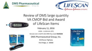 Review of DMS large quantity
VA CMOP Bid and Award
of LifeScan Items
February 11, 2016
10:00 – 11:00 A.M. (CST)
Remote Call in # (877) 565-9999 Pass Code 94395044
DMS Pharmaceutical Group, Inc.
810 Busse Highway
Park Ridge, IL 60068
 