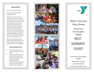 2016 Summer
Day Camp
Parkview
Huntington
YMCA
May 25th-August 4th
Parkview Huntington
YMCA
260-359-9622
1160 W 500 N
www.huntingtony.org
WELCOME!
Dear Parents and Campers,
Are you ready for the BEST
SUMMER EVER?
Here at Y camp, we want every
child to feel welcome and that
they belong to a place where they
can be themselves and be apart of
something great. This summer
will be filled with new and
exciting adventures everyday,
from traveling through time,
getting our hands messy with
some science, and playing games
like the Olympians! We provide a
variety of activities including
sports, arts and crafts, swimming,
and action packed field trips.
Parkview Huntington Family
YMCA Summer Day Camp wants
every child to achieve personal
growth while here. Our staff are
enthusiastic about camp and they
are excited to begin the fun!
Summer is just around the corner,
come join us for the BEST
SUMMER EVER!
Mariah Town
Day Camp Coordinator
Why Choose Us?
 Variety of programs that
engage the spirit, mind, and
body
 We help children learn the
importance of health and
wellness to improve eating
habits and promote
physicals activity
 Our programs are designed to
build character and give
children the support they
need to become successful
adults
 Affordable rates with
financial assistance
 