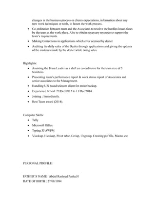 changes in the business process or clients expectations, information about any
new work techniques or tools, to fasten the work process.
• Co-ordination between team and the Associates to resolve the hurdles/issues faces
by the team at the work place. Also to obtain necessary resource to support the
team’s requirements.
• Making Corrections in applications which error accrued by dealer.
• Auditing the daily sales of the Dealer through applications and giving the updates
of the mistakes made by the dealer while doing sales.
Highlights:
• Assisting the Team Leader as a shift co co-ordinator for the team size of 5
Numbers.
• Presenting team’s performance report & work status report of Associates and
senior associates to the Management.
• Handling U.S based telecom client for entire backup.
• Experience Period: 27/Dec/2012 to 13/Dec/2014.
• Joining : Immediately.
• Best Team award (2014).
Computer Skills:
• Tally
• Microsoft Office
• Typing 35 AWPM
• Vlookup, Hlookup, Pivot table, Group, Ungroup, Creating pdf file, Macro, etc
PERSONAL PROFILE:
FATHER’S NAME : Abdul Rasheed Pasha.H
DATE OF BIRTH : 27/08/1984
 