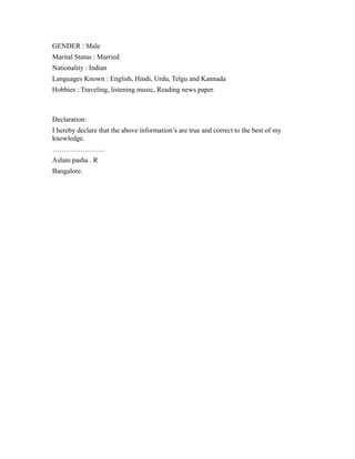 GENDER : Male
Marital Status : Married
Nationality : Indian
Languages Known : English, Hindi, Urdu, Telgu and Kannada
Hobbies : Traveling, listening music, Reading news paper.
Declaration:
I hereby declare that the above information’s are true and correct to the best of my
knowledge.
…………………..
Aslam pasha . R
Bangalore.
 