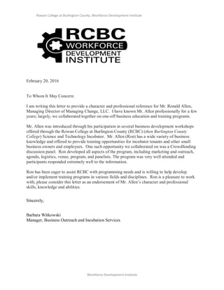 Rowan College at Burlington County, Workforce Development Institute
Workforce Development Institute
February 20, 2016
To Whom It May Concern:
I am writing this letter to provide a character and professional reference for Mr. Ronald Allen,
Managing Director of Managing Change, LLC. I have known Mr. Allen professionally for a few
years; largely, we collaborated together on one-off business education and training programs.
Mr. Allen was introduced through his participation in several business development workshops
offered through the Rowan College at Burlington County (RCBC) (then Burlington County
College) Science and Technology Incubator. Mr. Allen (Ron) has a wide variety of business
knowledge and offered to provide training opportunities for incubator tenants and other small
business owners and employees. One such opportunity we collaborated on was a Crowdfunding
discussion panel. Ron developed all aspects of the program, including marketing and outreach,
agenda, logistics, venue, program, and panelists. The program was very well attended and
participants responded extremely well to the information.
Ron has been eager to assist RCBC with programming needs and is willing to help develop
and/or implement training programs in various fields and disciplines. Ron is a pleasure to work
with; please consider this letter as an endorsement of Mr. Allen’s character and professional
skills, knowledge and abilities.
Sincerely,
Barbara Witkowski
Manager, Business Outreach and Incubation Services
 