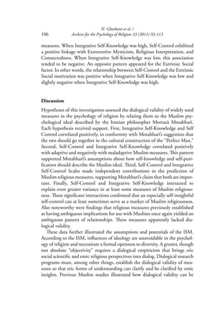 N. Ghorbani et al. /
106 Archive for the Psychology of Religion 33 (2011) 93-113
measures. When Integrative Self-Knowledge was high, Self-Control exhibited
a positive linkage with Extrovertive Mysticism, Religious Interpretation, and
Connectedness. When Integrative Self-Knowledge was low, this association
tended to be negative. An opposite pattern appeared for the Extrinsic Social
factor. In other words, the relationship between Self-Control and the Extrinsic
Social motivation was positive when Integrative Self-Knowledge was low and
slightly negative when Integrative Self-Knowledge was high.
Discussion
Hypotheses of this investigation assessed the dialogical validity of widely used
measures in the psychology of religion by relating them to the Muslim psy-
chological ideal described by the Iranian philosopher Mortazā Motahharī.
Each hypothesis received support. First, Integrative Self-Knowledge and Self
Control correlated positively, in conformity with Motahharī’s suggestion that
the two should go together in the cultural construction of the “Perfect Man.”
Second, Self-Control and Integrative Self-Knowledge correlated positively
with adaptive and negatively with maladaptive Muslim measures. This pattern
supported Motahharī’s assumptions about how self-knowledge and self-puri-
ﬁcation should describe the Muslim ideal. Third, Self-Control and Integrative
Self-Control Scales made independent contributions to the prediction of
Muslim religious measures, supporting Motahharī’s claim that both are impor-
tant. Finally, Self-Control and Integrative Self-Knowledge interacted to
explain even greater variance in at least some measures of Muslim religious-
ness. These signiﬁcant interactions conﬁrmed that an especially self-insightful
self-control can at least sometimes serve as a marker of Muslim religiousness.
Also noteworthy were ﬁndings that religious measures previously established
as having ambiguous implications for use with Muslims once again yielded an
ambiguous pattern of relationships. These measures apparently lacked dia-
logical validity.
These data further illustrated the assumptions and potentials of the ISM.
According to the ISM, inﬂuences of ideology are unavoidable in the psychol-
ogy of religion and necessitate a formal openness to diversity. A greater, though
not absolute “objectivity” requires a dialogical empiricism that brings etic
social scientiﬁc and emic religious perspectives into dialog. Dialogical research
programs must, among other things, establish the dialogical validity of mea-
sures so that etic forms of understanding can clarify and be clariﬁed by emic
insights. Previous Muslim studies illustrated how dialogical validity can be
 