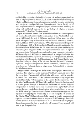 N. Ghorbani et al. /
108 Archive for the Psychology of Religion 33 (2011) 93-113
established by examining relationships between etic and emic operationaliza-
tions of religion (Khan & Watson, 2004, 2010). Demonstration of dialogical
validity could also occur if etic religious measures display expected associations
with interpretations of psychological functioning that emerge directly out of
emic religious frameworks. The present project documented that possibility by
using well established measures in the psychology of religion to analyze
Motahharī’s “Perfect Man” (ensān-e kāmel).
Again, Motahharī’s “Perfect Man” essentially combines self-knowledge with
self-control. In conformity with his interpretation of the Muslim ideal, Inte-
grative Self-Knowledge and Self-Control predicted higher scores on what
research has previously established as adaptive Muslim measures (Ghorbani,
Watson, & Khan 2007; Ghorbani et al., 2009). They also correlated negatively
with the insecure faith of Religious Crisis. Multiple regression analyses further
demonstrated that Self-Control was the more consistent predictor of religious
functioning, but Integrative Self-Knowledge was the critical factor in explain-
ing variance in the Religious Interpretation of mystical experience. Integrative
Self-Knowledge and Self-Control also combined to independently describe
variance in Extrovertive Mysticism, Universality, and Religious Crisis. In short,
associations with Integrative Self-Knowledge and Self-Control further con-
ﬁrmed the dialogical validity of the Intrinsic, Extrinsic Personal, Extrovertive
Mysticism, Religious Interpretation, Prayer Fulﬁllment, Universality, Con-
nectedness, and Religiosity Scales as adaptive and Religious Crisis as maladap-
tive Muslim measures.
Integrative Self-Knowledge and Self-Control also displayed interactions in
predicting three adaptive Muslim measures. Motahharī’s arguments imply that
the interactions of an especially self-insightful self-control could be a marker
of Muslim faith (Shimamoto, 2008). Motahharī more speciﬁcally emphasized
mystical knowledge (‘irfān) as central in the Muslim development of the “Per-
fect Man,” and Integrative Self-Knowledge and Self-Control in fact interacted
to explain greater variance in Extrovertive Mysticism and in the Religious
Interpretation of mystical experience. In each instance, higher Self-Control
predicted greater mystical experience in those who were also higher in Integra-
tive Self-Knowledge. This outcome conformed to Motahharī’s suggestion that
mystical knowledge ﬁgures prominently in the self-insightful self-control of
the “Perfect Man.” Higher self-control also tended to predict lower mystical
experience in those who were lower in Integrative Self-Knowledge. This result
perhaps revealed that mystical experience in the absence of self-insight pro-
duces disturbances that lead to a defensive self-control. Future research will
need to test that possibility.
 