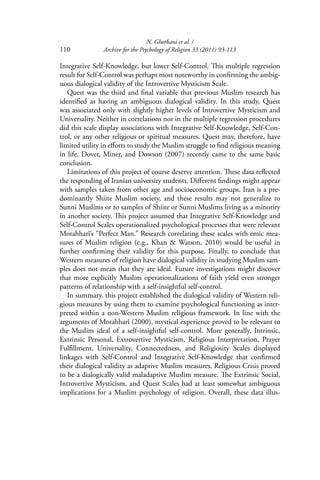 N. Ghorbani et al. /
110 Archive for the Psychology of Religion 33 (2011) 93-113
Integrative Self-Knowledge, but lower Self-Control. This multiple regression
result for Self-Control was perhaps most noteworthy in conﬁrming the ambig-
uous dialogical validity of the Introvertive Mysticism Scale.
Quest was the third and ﬁnal variable that previous Muslim research has
identiﬁed as having an ambiguous dialogical validity. In this study, Quest
was associated only with slightly higher levels of Introvertive Mysticism and
Universality. Neither in correlations nor in the multiple regression procedures
did this scale display associations with Integrative Self-Knowledge, Self-Con-
trol, or any other religious or spiritual measures. Quest may, therefore, have
limited utility in eﬀorts to study the Muslim struggle to ﬁnd religious meaning
in life. Dover, Miner, and Dowson (2007) recently came to the same basic
conclusion.
Limitations of this project of course deserve attention. These data reﬂected
the responding of Iranian university students. Diﬀerent ﬁndings might appear
with samples taken from other age and socioeconomic groups. Iran is a pre-
dominantly Shiite Muslim society, and these results may not generalize to
Sunni Muslims or to samples of Shiite or Sunni Muslims living as a minority
in another society. This project assumed that Integrative Self-Knowledge and
Self-Control Scales operationalized psychological processes that were relevant
Motahharī’s “Perfect Man.” Research correlating these scales with emic mea-
sures of Muslim religion (e.g., Khan & Watson, 2010) would be useful in
further conﬁrming their validity for this purpose. Finally, to conclude that
Western measures of religion have dialogical validity in studying Muslim sam-
ples does not mean that they are ideal. Future investigations might discover
that more explicitly Muslim operationalizations of faith yield even stronger
patterns of relationship with a self-insightful self-control.
In summary, this project established the dialogical validity of Western reli-
gious measures by using them to examine psychological functioning as inter-
preted within a non-Western Muslim religious framework. In line with the
arguments of Motahharī (2000), mystical experience proved to be relevant to
the Muslim ideal of a self-insightful self-control. More generally, Intrinsic,
Extrinsic Personal, Extrovertive Mysticism, Religious Interpretation, Prayer
Fulﬁllment, Universality, Connectedness, and Religiosity Scales displayed
linkages with Self-Control and Integrative Self-Knowledge that conﬁrmed
their dialogical validity as adaptive Muslim measures. Religious Crisis proved
to be a dialogically valid maladaptive Muslim measure. The Extrinsic Social,
Introvertive Mysticism, and Quest Scales had at least somewhat ambiguous
implications for a Muslim psychology of religion. Overall, these data illus-
 