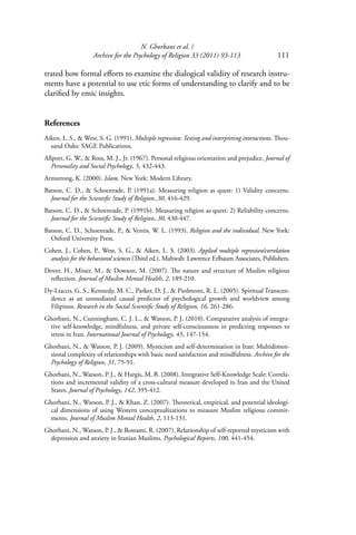 N. Ghorbani et al. /
Archive for the Psychology of Religion 33 (2011) 93-113 111
trated how formal eﬀorts to examine the dialogical validity of research instru-
ments have a potential to use etic forms of understanding to clarify and to be
clariﬁed by emic insights.
References
Aiken, L. S., & West, S. G. (1991). Multiple regression: Testing and interpreting interactions. Thou-
sand Oaks: SAGE Publications.
Allport, G. W., & Ross, M. J., Jr. (1967). Personal religious orientation and prejudice. Journal of
Personality and Social Psychology, 5, 432-443.
Armstrong, K. (2000). Islam. New York: Modern Library.
Batson, C. D., & Schoenrade, P. (1991a). Measuring religion as quest: 1) Validity concerns.
Journal for the Scientiﬁc Study of Religion, 30, 416-429.
Batson, C. D., & Schoenrade, P. (1991b). Measuring religion as quest: 2) Reliability concerns.
Journal for the Scientiﬁc Study of Religion, 30, 430-447.
Batson, C. D., Schoenrade, P., & Ventis, W. L. (1993). Religion and the individual. New York:
Oxford University Press.
Cohen, J., Cohen, P., West, S. G., & Aiken, L. S. (2003). Applied multiple regression/correlation
analysis for the behavioral sciences (Third ed.). Mahwah: Lawrence Erlbaum Associates, Publishers.
Dover, H., Miner, M., & Dowson, M. (2007). The nature and structure of Muslim religious
reﬂection. Journal of Muslim Mental Health, 2, 189-210.
Dy-Liacco, G. S., Kennedy, M. C., Parker, D. J., & Piedmont, R. L. (2005). Spiritual Transcen-
dence as an unmediated causal predictor of psychological growth and worldview among
Filipinos. Research in the Social Scientiﬁc Study of Religion, 16, 261-286.
Ghorbani, N., Cunningham, C. J. L., & Watson, P. J. (2010). Comparative analysis of integra-
tive self-knowledge, mindfulness, and private self-consciousness in predicting responses to
stress in Iran. International Journal of Psychology, 45, 147-154.
Ghorbani, N., & Watson, P. J. (2009). Mysticism and self-determination in Iran: Multidimen-
sional complexity of relationships with basic need satisfaction and mindfulness. Archive for the
Psychology of Religion, 31, 75-91.
Ghorbani, N., Watson, P. J., & Hargis, M. B. (2008). Integrative Self-Knowledge Scale: Correla-
tions and incremental validity of a cross-cultural measure developed in Iran and the United
States. Journal of Psychology, 142, 395-412.
Ghorbani, N., Watson, P. J., & Khan, Z. (2007). Theoretical, empirical, and potential ideologi-
cal dimensions of using Western conceptualizations to measure Muslim religious commit-
ments. Journal of Muslim Mental Health, 2, 113-131.
Ghorbani, N., Watson, P. J., & Rostami, R. (2007). Relationship of self-reported mysticism with
depression and anxiety in Iranian Muslims. Psychological Reports, 100, 441-454.
 