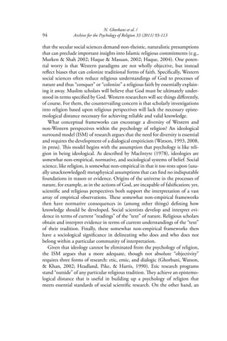 N. Ghorbani et al. /
94 Archive for the Psychology of Religion 33 (2011) 93-113
that the secular social sciences demand non-theistic, naturalistic presumptions
that can preclude important insights into Islamic religious commitments (e.g.,
Murken & Shah 2002; Haque & Masuan, 2002; Haque, 2004). One poten-
tial worry is that Western paradigms are not wholly objective, but instead
reﬂect biases that can colonize traditional forms of faith. Speciﬁcally, Western
social sciences often reduce religious understandings of God to processes of
nature and thus “conquer” or “colonize” a religious faith by essentially explain-
ing it away. Muslim scholars will believe that God must be ultimately under-
stood in terms speciﬁed by God. Western researchers will see things diﬀerently,
of course. For them, the countervailing concern is that scholarly investigations
into religion based upon religious perspectives will lack the necessary episte-
mological distance necessary for achieving reliable and valid knowledge.
What conceptual frameworks can encourage a diversity of Western and
non-Western perspectives within the psychology of religion? An ideological
surround model (ISM) of research argues that the need for diversity is essential
and requires the development of a dialogical empiricism (Watson, 1993, 2008,
in press). This model begins with the assumption that psychology is like reli-
gion in being ideological. As described by MacIntyre (1978), ideologies are
somewhat non-empirical, normative, and sociological systems of belief. Social
science, like religion, is somewhat non-empirical in that it too rests upon (usu-
ally unacknowledged) metaphysical assumptions that can ﬁnd no indisputable
foundations in reason or evidence. Origins of the universe in the processes of
nature, for example, as in the actions of God, are incapable of falsiﬁcation; yet,
scientiﬁc and religious perspectives both support the interpretation of a vast
array of empirical observations. These somewhat non-empirical frameworks
then have normative consequences in (among other things) deﬁning how
knowledge should be developed. Social scientists develop and interpret evi-
dence in terms of current “readings” of the “text” of nature. Religious scholars
obtain and interpret evidence in terms of current understandings of the “text”
of their tradition. Finally, these somewhat non-empirical frameworks then
have a sociological signiﬁcance in delineating who does and who does not
belong within a particular community of interpretation.
Given that ideology cannot be eliminated from the psychology of religion,
the ISM argues that a more adequate, though not absolute “objectivity”
requires three forms of research: etic, emic, and dialogic (Ghorbani, Watson,
& Khan, 2002; Headland, Pike, & Harris, 1990). Etic research programs
stand “outside” of any particular religious tradition. They achieve an epistemo-
logical distance that is useful in building up a psychology of religion that
meets essential standards of social scientiﬁc research. On the other hand, an
 