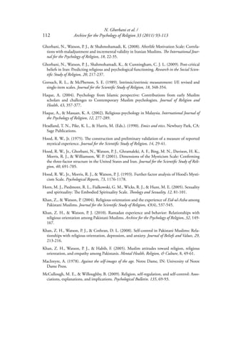 N. Ghorbani et al. /
112 Archive for the Psychology of Religion 33 (2011) 93-113
Ghorbani, N., Watson, P. J., & Shahmohamadi, K. (2008). Afterlife Motivation Scale: Correla-
tions with maladjustment and incremental validity in Iranian Muslims. The International Jour-
nal for the Psychology of Religion, 18, 22-35.
Ghorbani, N., Watson, P. J., Shahmohamadi, K., & Cunningham, C. J. L. (2009). Post-critical
beliefs in Iran: Predicting religious and psychological functioning. Research in the Social Scien-
tiﬁc Study of Religion, 20, 217-237.
Gorsuch, R. L., & McPherson, S. E. (1989). Intrinsic/extrinsic measurement: I/E revised and
single-item scales. Journal for the Scientiﬁc Study of Religion, 18, 348-354.
Haque, A. (2004). Psychology from Islamic perspective: Contributions from early Muslim
scholars and challenges to Contemporary Muslim psychologists. Journal of Religion and
Health, 43, 357-377.
Haque, A., & Masuan, K. A. (2002). Religious psychology in Malaysia. International Journal of
the Psychology of Religion, 12, 277-289.
Headland, T. N., Pike, K. L., & Harris, M. (Eds.). (1990). Emics and etics. Newbury Park, CA:
Sage Publications.
Hood, R. W., Jr. (1975). The construction and preliminary validation of a measure of reported
mystical experience. Journal for the Scientiﬁc Study of Religion, 14, 29-41.
Hood, R. W., Jr., Ghorbani, N., Watson, P. J., Ghramaleki, A. F., Bing, M. N., Davison, H. K.,
Morris, R. J., & Williamson, W. P. (2001). Dimensions of the Mysticism Scale: Conﬁrming
the three-factor structure in the United States and Iran. Journal for the Scientiﬁc Study of Reli-
gion, 40, 691-705.
Hood, R. W., Jr., Morris, R. J., & Watson, P. J. (1993). Further factor analysis of Hood’s Mysti-
cism Scale. Psychological Reports, 73, 1176-1178.
Horn, M. J., Piedmont, R. L., Fialkowski, G. M., Wicks, R. J., & Hunt, M. E. (2005). Sexuality
and spirituality: The Embodied Spirituality Scale. Theology and Sexuality, 12, 81-101.
Khan, Z., & Watson, P. (2004). Religious orientation and the experience of Eid-ul-Azha among
Pakistani Muslims. Journal for the Scientiﬁc Study of Religion, 43(4), 537-545.
Khan, Z. H., & Watson, P. J. (2010). Ramadan experience and behavior: Relationships with
religious orientation among Pakistani Muslims. Archive for the Psychology of Religion, 32, 149-
167.
Khan, Z. H., Watson, P. J., & Cothran, D. L. (2008). Self-control in Pakistani Muslims: Rela-
tionships with religious orientation, depression, and anxiety. Journal of Beliefs and Values, 29,
213-216.
Khan, Z. H., Watson, P. J., & Habib, F. (2005). Muslim attitudes toward religion, religious
orientation, and empathy among Pakistanis. Mental Health, Religion, & Culture, 8, 49-61.
MacIntyre, A. (1978). Against the self-images of the age. Notre Dame, IN: University of Notre
Dame Press.
McCullough, M. E., & Willoughby, B. (2009). Religion, self-regulation, and self-control: Asso-
ciations, explanations, and implications. Psychological Bulletin. 135, 69-93.
 