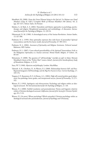 N. Ghorbani et al. /
Archive for the Psychology of Religion 33 (2011) 93-113 113
Motahharī, M. (2000). Ensan dar Goran [Human being in the Qur’an]. In Majmoe asar Ostad
Motahari (Chap 9), Geld 2 [Complete Works of Mortazā Motahharī (9th edition), Vol. 2]
(pp. 267-327). Tehran: Sadra. (In Persian)
Murken, S., & Shah, A. A. (2002). Naturalistic and Islamic approaches to psychology, psycho-
therapy, and religion: Metaphysical assumptions and methodology—A discussion. Interna-
tional Journal for the Psychology of Religion, 12, 239-54.
Nikazmerad, N. M. (1980). A chronological survey of the Iranian Revolution. Iranian Studies,
13, 327-368.
Piedmont, R. L. (1999). Does spirituality represent thee sixth factor of personality? Spiritual
transcendence and the ﬁve-factor model. Journal of Personality, 67, 985-1013.
Piedmont, R. L. (2004). Assessment of Spirituality and Religious Sentiments, Technical manual.
Baltimore, MD: Author.
Piedmont, R. L. (2007). Cross-cultural generalizability of the Spiritual Transcendence Scale to
the Philippines: Spirituality as a human universal. Mental Health, Religion, & Culture, 10,
89-107.
Shimamoto, T. (2008). The question of “self-knowledge” (ma’rifat an-nafs) in Islam: Mortazā
Motahharī’s theory of the “Perfect Man” (ensān-e kāmel). Journal of the Interdisciplinary Study
of Monotheistic Religions, 4, 25-45.
Stace, W. T. (1960). Mysticism and philosophy. London: MacMillan.
Tahmasb. A. R., Ghorbani, N., & Watson, P. J. (2008). Relationships between Self- and Peer-
Reported Integrative Self-Knowledge and the Big Five Factors in Iran. Current Psychology, 27,
169-176.
Tangney, J. P., Baumeister, R. F., & Boone, A. L. (2004). High self-control predicts good adjust-
ment, less pathology, better grades, and interpersonal success. Journal of Personality, 72, 271-
322.
Watson, P. J. (1993). Apologetics and ethnocentrism: Psychology and religion within an ideo-
logical surround. The International Journal for the Psychology of Religion, 3, 1-20.
Watson, P. J. (2008). Faithful translation and postmodernism: Norms and linguistic relativity
within a Christian ideological surround. Ediﬁcation: Journal of the Society for Christian Psychol-
ogy, 2(1), 5-18.
Watson, P. J. (In press). Whose psychology? Which rationality? Christian psychology within an
ideological surround after postmodernism. Journal of Psychology and Christianity.
 