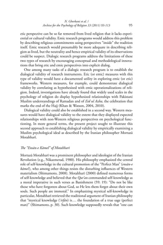 N. Ghorbani et al. /
Archive for the Psychology of Religion 33 (2011) 93-113 95
etic perspective can be so far removed from lived religion that it lacks experi-
ential or cultural validity. Emic research programs would address this problem
by describing religious commitments using perspectives “inside” the tradition
itself. Emic research would presumably be more adequate in describing reli-
gion as lived, but the neutrality and hence empirical validity of its observations
could be suspect. Dialogic research programs address the limitations of these
two types of research by encouraging conceptual and methodological innova-
tions that bring etic and emic perspectives into explicit dialog.
One among many tasks of a dialogic research program is to establish the
dialogical validity of research instruments. Etic (or emic) measures with this
type of validity would have a documented utility in exploring emic (or etic)
frameworks. Western measures, for example, could demonstrate dialogical
validity by correlating as hypothesized with emic operationalizations of reli-
gion. Indeed, investigations have already found that widely used scales in the
psychology of religion do display hypothesized relationships with Pakistani
Muslim understandings of Ramadan and of Eid ul Azha, the celebration that
marks the end of the Hajj (Khan & Watson, 2004, 2010).
Dialogical validity could also be established in a second way. Western mea-
sures would have dialogical validity to the extent that they displayed expected
relationships with non-Western religious perspectives on psychological func-
tioning. In more general terms, the present project sought to illustrate this
second approach to establishing dialogical validity by empirically examining a
Muslim psychological ideal as described by the Iranian philosopher Mortazā
Motahharī.
The “Ensān-e Kāmel” of Motahharī
Mortazā Motahharī was a prominent philosopher and ideologist of the Iranian
Revolution (e.g., Nikazmerad, 1980). His philosophy emphasized the central
role of self-knowledge in the cultural promotion of the “Perfect Man” (ensān-e
kāmel), who among other things resists the disturbing inﬂuences of Western
materialism (Shimamoto, 2008). Motahharī (2000) deﬁned numerous forms
of self-knowledge and believed that the Qur’an commanded self-knowledge as
a moral imperative in such verses as Banishment (59: 19): “Do not be like
those who have forgotten about God, so He lets them forget about their own
souls. Such people are immoral.” In emphasizing mystical self-knowledge in
particular, Motahharī retrieved the traditional argument of Iranian philosophy
that “mystical knowledge (‘irfān) is... the foundation of a true sage (perfect
man)” (Shimamoto, p. 30). Such knowledge supposedly reveals that “one can
 