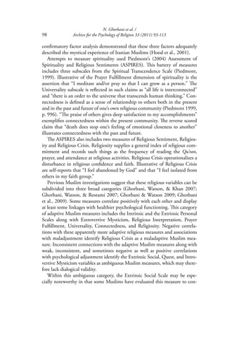 N. Ghorbani et al. /
98 Archive for the Psychology of Religion 33 (2011) 93-113
conﬁrmatory factor analysis demonstrated that these three factors adequately
described the mystical experience of Iranian Muslims (Hood et al., 2001).
Attempts to measure spirituality used Piedmont’s (2004) Assessment of
Spirituality and Religious Sentiments (ASPIRES). This battery of measures
includes three subscales from the Spiritual Transcendence Scale (Piedmont,
1999). Illustrative of the Prayer Fulﬁllment dimension of spirituality is the
assertion that “I meditate and/or pray so that I can grow as a person.” The
Universality subscale is reﬂected in such claims as “all life is interconnected”
and “there is an order to the universe that transcends human thinking.” Con-
nectedness is deﬁned as a sense of relationship to others both in the present
and in the past and future of one’s own religious community (Piedmont 1999,
p. 996). “The praise of others gives deep satisfaction to my accomplishments”
exempliﬁes connectedness within the present community. The reverse scored
claim that “death does stop one’s feeling of emotional closeness to another”
illustrates connectedness with the past and future.
The ASPIRES also includes two measures of Religious Sentiment, Religios-
ity and Religious Crisis. Religiosity supplies a general index of religious com-
mitment and records such things as the frequency of reading the Qu’ran,
prayer, and attendance at religious activities. Religious Crisis operationalizes a
disturbance in religious conﬁdence and faith. Illustrative of Religious Crisis
are self-reports that “I feel abandoned by God” and that “I feel isolated from
others in my faith group.”
Previous Muslim investigations suggest that these religious variables can be
subdivided into three broad categories (Ghorbani, Watson, & Khan 2007;
Ghorbani, Watson, & Rostami 2007; Ghorbani & Watson 2009; Ghorbani
et al., 2009). Some measures correlate positively with each other and display
at least some linkages with healthier psychological functioning. This category
of adaptive Muslim measures includes the Intrinsic and the Extrinsic Personal
Scales along with Extrovertive Mysticism, Religious Interpretation, Prayer
Fulﬁllment, Universality, Connectedness, and Religiosity. Negative correla-
tions with these apparently more adaptive religious measures and associations
with maladjustment identify Religious Crisis as a maladaptive Muslim mea-
sure. Inconsistent connections with the adaptive Muslim measures along with
weak, inconsistent, and sometimes negative as well as positive correlations
with psychological adjustment identify the Extrinsic Social, Quest, and Intro-
vertive Mysticism variables as ambiguous Muslim measures, which may there-
fore lack dialogical validity.
Within this ambiguous category, the Extrinsic Social Scale may be espe-
cially noteworthy in that some Muslims have evaluated this measure to con-
 