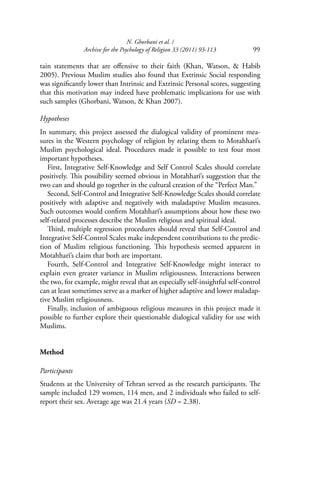N. Ghorbani et al. /
Archive for the Psychology of Religion 33 (2011) 93-113 99
tain statements that are oﬀensive to their faith (Khan, Watson, & Habib
2005). Previous Muslim studies also found that Extrinsic Social responding
was signiﬁcantly lower than Intrinsic and Extrinsic Personal scores, suggesting
that this motivation may indeed have problematic implications for use with
such samples (Ghorbani, Watson, & Khan 2007).
Hypotheses
In summary, this project assessed the dialogical validity of prominent mea-
sures in the Western psychology of religion by relating them to Motahharī’s
Muslim psychological ideal. Procedures made it possible to test four most
important hypotheses.
First, Integrative Self-Knowledge and Self Control Scales should correlate
positively. This possibility seemed obvious in Motahharī’s suggestion that the
two can and should go together in the cultural creation of the “Perfect Man.”
Second, Self-Control and Integrative Self-Knowledge Scales should correlate
positively with adaptive and negatively with maladaptive Muslim measures.
Such outcomes would conﬁrm Motahharī’s assumptions about how these two
self-related processes describe the Muslim religious and spiritual ideal.
Third, multiple regression procedures should reveal that Self-Control and
Integrative Self-Control Scales make independent contributions to the predic-
tion of Muslim religious functioning. This hypothesis seemed apparent in
Motahharī’s claim that both are important.
Fourth, Self-Control and Integrative Self-Knowledge might interact to
explain even greater variance in Muslim religiousness. Interactions between
the two, for example, might reveal that an especially self-insightful self-control
can at least sometimes serve as a marker of higher adaptive and lower maladap-
tive Muslim religiousness.
Finally, inclusion of ambiguous religious measures in this project made it
possible to further explore their questionable dialogical validity for use with
Muslims.
Method
Participants
Students at the University of Tehran served as the research participants. The
sample included 129 women, 114 men, and 2 individuals who failed to self-
report their sex. Average age was 21.4 years (SD = 2.38).
 
