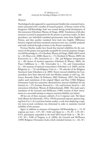 N. Ghorbani et al. /
100 Archive for the Psychology of Religion 33 (2011) 93-113
Measures
Psychological scales appeared in a questionnaire booklet that contained instru-
ments associated with a number of research projects. A Persian version of the
Integrative Self-Knowledge Scale was created during initial development of
this instrument (Ghorbani, Watson, & Hargis, 2008). Translations of all other
measures occurred in preparation for the present or previous studies. In these
procedures, one individual translated questionnaire items from English into
Persian, and then another translated them back into English. Diﬀerences
between original and back-translated statements were rare, carefully analyzed,
and easily resolved through revisions in the Persian translation.
Previous Muslim studies have found that internal reliabilities for the con-
structs of this project were generally acceptable for research purposes: Integra-
tiveSelf-Knowledge(α =.81;Ghorbani,Watson,&Hargis,2008);Self-Control
(α = .63; Khan et al., 2008); Quest (α = .71; Ghorbani & Watson, 2009); the
Extrovertive (α = .89), Introvertive (α = .78), and Religious Interpretation
(α = .86) factors of mystical experience (Ghorbani & Watson, 2009); the
Prayer Fulﬁllment (α = .90), Universality (α = .74), and Connectedness
(α = .50) measures of spiritual transcendence (Ghorbani et al. 2009); and the
Religiosity (α = .73) and Religious Crisis (α = .78) subscales of the Religious
Sentiment Scale (Ghorbani et al. 2009). Poorer internal reliabilities for Con-
nectedness have been observed with non-Muslim samples as well (e.g., Dy-
Liacco, Kennedy, Parker, & Piedmont, 2005; Piedmont, 2007). Past Iranian
studies used translations of the original Allport and Ross (1966) Religious
Orientation Scales but sometimes obtained lower internal reliabilities for the
Intrinsic (α = .57), Extrinsic Personal (α = .53), and Extrinsic Social (α = .62)
orientations (Ghorbani, Watson, & Shahmohamadi, 2008). This study used a
translation of the Gorsuch and McPherson (1989) revision of these instru-
ments in a successful attempt to improve internal reliability (see below).
All but one of these measures utilized a 0 to 4 response scale. The Quest
Scale (Batson & Schoenrade, 1991a, 1991b) presented response options rang-
ing from 0 to 3. As in previous Iranian studies, a scale item displaying a nega-
tive item-to-total correlation was eliminated in order to maximize internal
reliability of the measure.
Again, in addition to measures of Integrative Self-Knowledge (α = .74, M
response per item = 2.57, SD = 0.66) and Quest (α = .70, M = 1.39, SD =
0.47), participants responded to the brief Self-Control Scale (α = .80, M =
2.25, SD = 0.68) of Tangney, et al. (2004), the Gorsuch and McPherson
(1989) Religious Orientation Scales which included Intrinsic (α = .82, M =
 