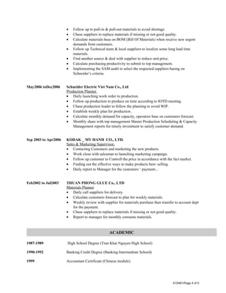 · Follow up to pull-in & pull-out materials to avoid shortage. 
· Chase suppliers to replace materials if missing or not good quality. 
· Calculate materials base on BOM (Bill Of Materials) when receive new urgent 
demands from customers. 
· Follow up Technical team & local suppliers to localize some long lead time 
materials. 
· Find another source & deal with supplier to reduce unit price. 
· Calculate purchasing productivity to submit to top management. 
· Implementing the SAM audit to select the respected suppliers basing on 
Schneider’s criteria. 
May2006 toDec2006 Schneider Electric Viet Nam Co., Ltd 
Production Planner 
· Daily launching work order to production. 
· Follow up production to produce on time according to IOTD meeting. 
· Chase production leader to follow the planning to avoid WIP. 
· Establish weekly plan for production . 
· Calculate monthly demand for capacity, operators base on customers forecast. 
· Monthly share with top management Master Production Scheduling & Capacity 
Management reports for timely investment to satisfy customer demand. 
Sep 2003 to Apr2006 KODAK _ MY HANH CO., LTD. 
Sales & Marketing Supervisor . 
· Contacting Customers and marketing the new products. 
· Work close with salesman to launching marketing campaign. 
· Follow up customer to Controll the price in accordance with the fact market. 
· Finding out the effective ways to make products best- selling. 
· Daily report to Manager for the customers ‘ payment... 
Feb2002 to Jul2003 THUAN PHONG GLUE Co., LTD 
Materials Planner 
· Daily call suppliers for delivery. 
· Calculate customers forecast to plan for weekly materials. 
· Weekly review with supplier for materials purchase then transfer to account dept 
for the payment. 
· Chase suppliers to replace materials if missing or not good quality. 
· Report to manager for monthly consume materials. 
ACADEMIC 
1987-1989 High School Degree (Tran Khai Nguyen High School) 
1990-1992 Banking Credit Degree (Banking Intermediate School) 
1999 Accountant Certificate (Chinese module) 
A15481/Page 4 of 5 
 