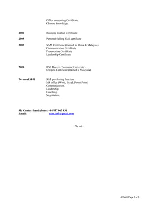 Office computing Certificate. 
Chinese knowledge. 
2000 Business English Certificate 
2005 Personal Selling Skill certificate 
2007 SAM Certificate (trained in China & Malaysia) 
Communication Certificate 
Presentation Certificate 
Leadership Certificate 
2009 BSE Degree (Economic University) 
6 Sigma Certificate (trained in Malaysia) 
Personal Skill SAP purchasing function. 
MS office (Word, Excel, Power Point) 
Communication. 
Leadership. 
Coaching. 
Negotiation. 
My Contact hand-phone: +84 937 063 830 
Email: cam.tat3@gmail.com 
The end - 
A15481/Page 5 of 5 
