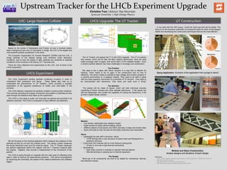 Upstream Tracker for the LHCb Experiment UpgradeChristine Tran | Advisor: Ray Mountain
Syracuse University | High Energy Physics
LHC: Large Hadron Collider
Based on the border of Switzerland and France, at over a hundred meters
deep underground and over 27 kilometers in length, the LHC is the largest and
most powerful particle accelerator in the world.
The European Organization for Nuclear Research (CERN) built the LHC. It
brings particles to the highest energy ever achieved under laboratory
conditions, and at near the speed of light, particles are smashed to replicate
conditions of the Universe in its infancy (10-10 seconds old).
There are many detectors and experiments on the LHC, one of which is the
LHCb Experiment.
LHCb Experiment
The LHCb Experiment studies particles containing b-quarks in order to
understand their production and decay. These states also help us to
understand the phenomenon of CP Violation, which provides a possible
explanation of the apparent preference of matter over anti-matter in the
universe.
The LHCb detector measures the particles created in proton-proton collisions.
This involves recording the energy, momentum and position of particles as they
pass through the detectors that make up the experiment.
The LHCb is very large in scale, but must also be precise and accurate in its
detection particles. The LHCb is composed of many different sub-detectors.
LHCb Upgrade: The UT Tracker UT Construction
The UT Tracker, will replace the TT in the LHCb upgrade. The UT is a silicon
strip tracker, which will be fast (40 MHz readout electronics), have full solid
angle coverage (with no gaps), and will be light (~4.5% radiation length). Such
a modern particle detector has many challenges in its design and construction.
The Problem
We need to tile a plane with silicon sensors in a way that is efficient for
tracking. There needs to be no gaps in the construction and no loss of
efficiency. The sensor needs to operate at high voltage and function properly in
a nominal environment of -5 degrees Celsius. They need to be held in place
with low mass supports, and known to a precision of 10 microns. They need to
be instrumented with electronics. How does one build such a thing?
The Solution
The planes will be made of staves, which will hold individual modules
consisting of silicon sensors and other delicate electronics. If the staves are
stiff and lightweight, and contain the capability of cooling the electronics, it will
provide a stable design solution.
Module:
 Low density; lightweight (low radiation length)
 Holds sensors to stave without shifting; robust
 Stiffener added to hold sensor and ASICs securely, to keep wire bonds intact
 Epoxy will need to hold, but also be thermally conductive and reworkable
Stave:
 Lightweight but also stiff in structure; robust
 CFRP facings with a core structure of carbon foam and Rohacell for a
sandwich structure
 Cools down the modules with an inner titanium cooling tube
 cFoam in core has a high thermal conductivity
 Symmetrical
 Both sides covered in modules to maintain thermal balance
 Minimal bending or warping due to thermal expansion
The Design
Mock-ups of all components are built to be tested for mechanical, thermal,
and electronic issues.
In my work with the HEP group, I build the mock-ups that will be tested. The
focus is on the precision placement of component parts for each of the designs
tested and developing the construction techniques that are the most efficient.
We are focused on the tracking detectors which measure the positions of the
particles as they fly out from the collision point. The Vertex Locator measures
the actual interaction point and the close-by region. The TT Tracker measures
the particle trajectories before the magnet, and the T Trackers measure after
the magnet. Together, they provide a measurement of the momentum of the
particle.
The LHCb is going through an upgrade with the main goal of collecting more
data in order to improve its measurement precision. This will be accomplished
by improving the luminosity, the speed of the readout electronics and software
trigger.
Module and Stave Construction:
Multiple designs and iterations of each design.
Epoxy Application: Evolution of the application from syringe to stencil.
References:
• LHCb Tracker Upgrade Technical Design Report, LHCb Collaboration, CERN/LHCC 2014-001
• http://lhcb.web.cern.ch/lhcb/
• http://hepoutreach.syr.edu/HEP_Tour/index.html
• http://www.phy.syr.edu/~raym/edu/undergrad-projects.html
Prototype #1
Prototype #3
 
