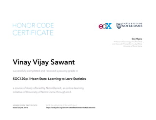 Professor of Sociology, Vice President
and Associate Provost for Faculty Affairs
University of Notre Dame
Dan Myers
HONOR CODE CERTIFICATE Verify the authenticity of this certificate at
CERTIFICATE
HONOR CODE
Vinay Vijay Sawant
successfully completed and received a passing grade in
SOC120x: I Heart Stats: Learning to Love Statistics
a course of study offered by NotreDameX, an online learning
initiative of University of Notre Dame through edX.
Issued July 06, 2015 https://verify.edx.org/cert/e9133bbff9a54250b37bd8e2c38225ce
 