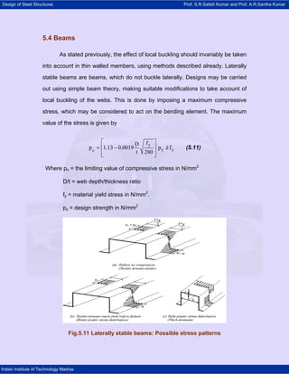 Design of Steel Structures                                                      Prof. S.R.Satish Kumar and Prof. A.R.Santha Kumar




                     5.4 Beams

                             As stated previously, the effect of local buckling should invariably be taken

                     into account in thin walled members, using methods described already. Laterally

                     stable beams are beams, which do not buckle laterally. Designs may be carried

                     out using simple beam theory, making suitable modifications to take account of

                     local buckling of the webs. This is done by imposing a maximum compressive

                     stress, which may be considered to act on the bending element. The maximum

                     value of the stress is given by


                                               ⎡              D fy ⎤
                                         p 0 = ⎢1.13 − 0.0019       ⎥ py ≥ fy
                                                                         /       (5.11)
                                               ⎢
                                               ⎣
                                                              t 280 ⎥
                                                                    ⎦

                      Where po = the limiting value of compressive stress in N/mm2

                               D/t = web depth/thickness ratio

                               fy = material yield stress in N/mm2.

                               py = design strength in N/mm2




                                  Fig.5.11 Laterally stable beams: Possible stress patterns




Indian Institute of Technology Madras
 