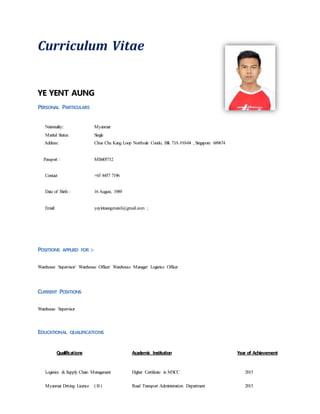 Curriculum Vitae
YE YENT AUNG
PERSONAL PARTICULARS
Nationality: Myanmar
Marital Status: Single
Address: Choa Chu Kang Loop Northvale Condo, Blk 73A #10-04 , Singapore 689674
Passport : MB405712
Contact +65 8457 7196
Date of Birth : 16 August, 1989
Email: yeyintaung.mutel@gmail.com ;
POSITIONS APPLIED FOR :-
Warehouse Supervisor/ Warehouse Officer/ Warehouse Manager/ Logistics Officer
CURRENT POSITIONS
Warehouse Supervisor
EDUCATIONAL QUALIFICATIONS
Qualifications Academic Institution Year of Achievement
Logistics &Supply Chain Management Higher Certificate in MSCC 2015
Myanmar Driving Licence ( B ) Road Transport Administration Department 2015
 