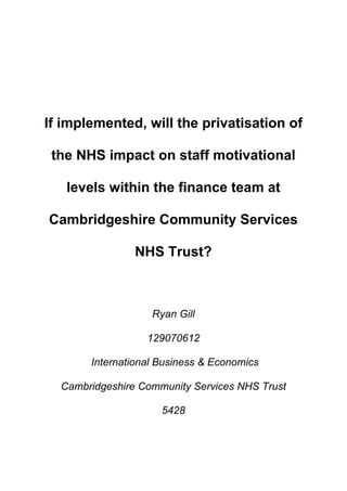 If implemented, will the privatisation of
the NHS impact on staff motivational
levels within the finance team at
Cambridgeshire Community Services
NHS Trust?
Ryan Gill
129070612
International Business & Economics
Cambridgeshire Community Services NHS Trust
5428
 