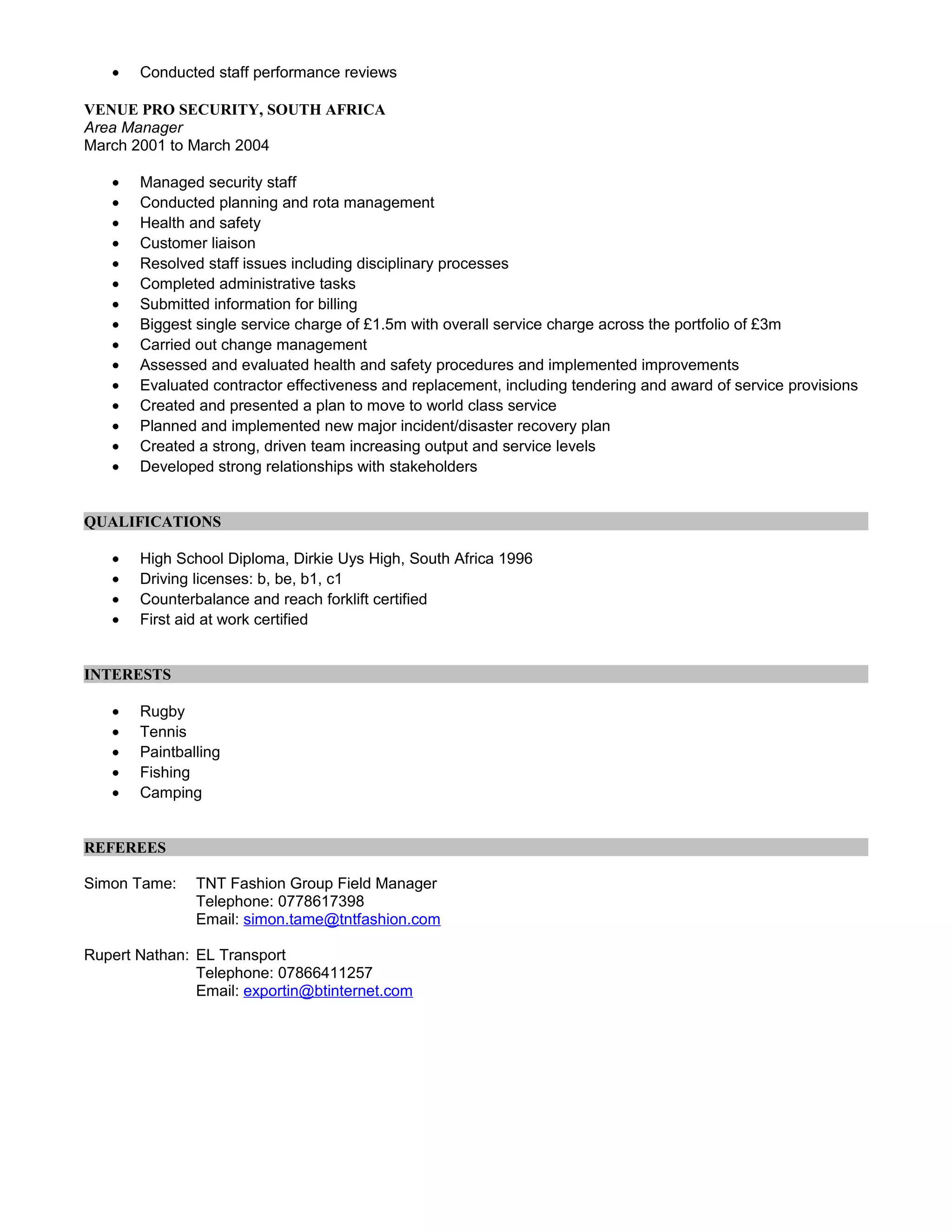 • Conducted staff performance reviews
VENUE PRO SECURITY, SOUTH AFRICA
Area Manager
March 2001 to March 2004
• Managed security staff
• Conducted planning and rota management
• Health and safety
• Customer liaison
• Resolved staff issues including disciplinary processes
• Completed administrative tasks
• Submitted information for billing
• Biggest single service charge of £1.5m with overall service charge across the portfolio of £3m
• Carried out change management
• Assessed and evaluated health and safety procedures and implemented improvements
• Evaluated contractor effectiveness and replacement, including tendering and award of service provisions
• Created and presented a plan to move to world class service
• Planned and implemented new major incident/disaster recovery plan
• Created a strong, driven team increasing output and service levels
• Developed strong relationships with stakeholders
QUALIFICATIONS
• High School Diploma, Dirkie Uys High, South Africa 1996
• Driving licenses: b, be, b1, c1
• Counterbalance and reach forklift certified
• First aid at work certified
INTERESTS
• Rugby
• Tennis
• Paintballing
• Fishing
• Camping
REFEREES
Simon Tame: TNT Fashion Group Field Manager
Telephone: 0778617398
Email: simon.tame@tntfashion.com
Rupert Nathan: EL Transport
Telephone: 07866411257
Email: exportin@btinternet.com
 
