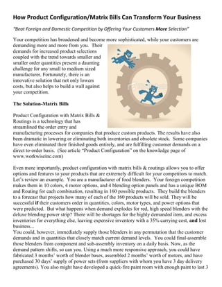 How Product Configuration/Matrix Bills Can Transform Your Business
“Beat Foreign and Domestic Competition by Offering Your Customers More Selection”
Your competition has broadened and become more sophisticated, while your customers are
demanding more and more from you. Their
demands for increased product selections
coupled with the trend towards smaller and
smaller order quantities present a daunting
challenge for any small to medium sized
manufacturer. Fortunately, there is an
innovative solution that not only lowers
costs, but also helps to build a wall against
your competition.
The Solution-Matrix Bills
Product Configuration with Matrix Bills &
Routings is a technology that has
streamlined the order entry and
manufacturing processes for companies that produce custom products. The results have also
been dramatic in lowering or eliminating both inventories and obsolete stock. Some companies
have even eliminated their finished goods entirely, and are fulfilling customer demands on a
direct to-order basis. (See article “Product Configuration” on the knowledge page of
www.workwiseinc.com)
Even more importantly, product configuration with matrix bills & routings allows you to offer
options and features to your products that are extremely difficult for your competitors to match.
Let’s review an example. You are a manufacturer of food blenders. Your foreign competition
makes them in 10 colors, 4 motor options, and 4 blending option panels and has a unique BOM
and Routing for each combination, resulting in 160 possible products. They build the blenders
to a forecast that projects how many of each of the 160 products will be sold. They will be
successful if their customers order in quantities, colors, motor types, and power options that
were predicted. But what happens when demand explodes for red, high speed blenders with the
deluxe blending power strip? There will be shortages for the highly demanded item, and excess
inventories for everything else, leaving expensive inventory with a 35% carrying cost, and lost
business...
You could, however, immediately supply those blenders in any permutation that the customer
demands and in quantities that closely match current demand levels. You could final-assemble
those blenders from component and sub-assembly inventory on a daily basis. Now, as the
demand pattern shifts, so can you. Using a much more responsive approach, you could have
fabricated 3 months’ worth of blender bases, assembled 2 months’ worth of motors, and have
purchased 30 days’ supply of power sets (from suppliers with whom you have 3 day delivery
agreements). You also might have developed a quick-fire paint room with enough paint to last 3
 