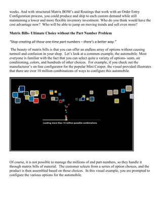 weeks. And with structured Matrix BOM’s and Routings that work with an Order Entry
Configuration process, you could produce and ship to each custom demand while still
maintaining a lower and more flexible inventory investment. Who do you think would have the
cost advantage now? Who will be able to jump on moving trends and sell even more?
Matrix Bills- Ultimate Choice without the Part Number Problem
“Stop creating all those one-time part numbers – there’s a better way.”
The beauty of matrix bills is that you can offer an endless array of options without causing
turmoil and confusion in your shop. Let’s look at a common example, the automobile. Most
everyone is familiar with the fact that you can select quite a variety of options- seats, air
conditioning, colors, and hundreds of other choices. For example, if you check out the
manufacturer’s on-line configurator for the popular Mini Cooper, the visual provided illustrates
that there are over 10 million combinations of ways to configure this automobile.
Of course, it is not possible to manage the millions of end part numbers, so they handle it
through matrix bills of material. The customer selects from a series of option choices, and the
product is then assembled based on those choices. In this visual example, you are prompted to
configure the various options for the automobile.
 