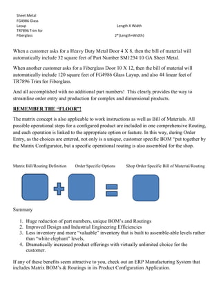 Sheet Metal
FG4986 Glass
Layup Length X Width
TR7896 Trim for
Fiberglass 2*(Length+Width)
When a customer asks for a Heavy Duty Metal Door 4 X 8, then the bill of material will
automatically include 32 square feet of Part Number SM1234 10 GA Sheet Metal.
When another customer asks for a Fiberglass Door 10 X 12, then the bill of material will
automatically include 120 square feet of FG4986 Glass Layup, and also 44 linear feet of
TR7896 Trim for Fiberglass.
And all accomplished with no additional part numbers! This clearly provides the way to
streamline order entry and production for complex and dimensional products.
REMEMBER THE “FLOOR”!
The matrix concept is also applicable to work instructions as well as Bill of Materials. All
possible operational steps for a configured product are included in one comprehensive Routing,
and each operation is linked to the appropriate option or feature. In this way, during Order
Entry, as the choices are entered, not only is a unique, customer specific BOM “put together by
the Matrix Configurator, but a specific operational routing is also assembled for the shop.
Matrix Bill/Routing Definition Order Specific Options Shop Order Specific Bill of Material/Routing
Summary
1. Huge reduction of part numbers, unique BOM’s and Routings
2. Improved Design and Industrial Engineering Efficiencies
3. Less inventory and more “valuable” inventory that is built to assemble-able levels rather
than “white elephant” levels,
4. Dramatically increased product offerings with virtually unlimited choice for the
customer.
If any of these benefits seem attractive to you, check out an ERP Manufacturing System that
includes Matrix BOM’s & Routings in its Product Configuration Application.
 