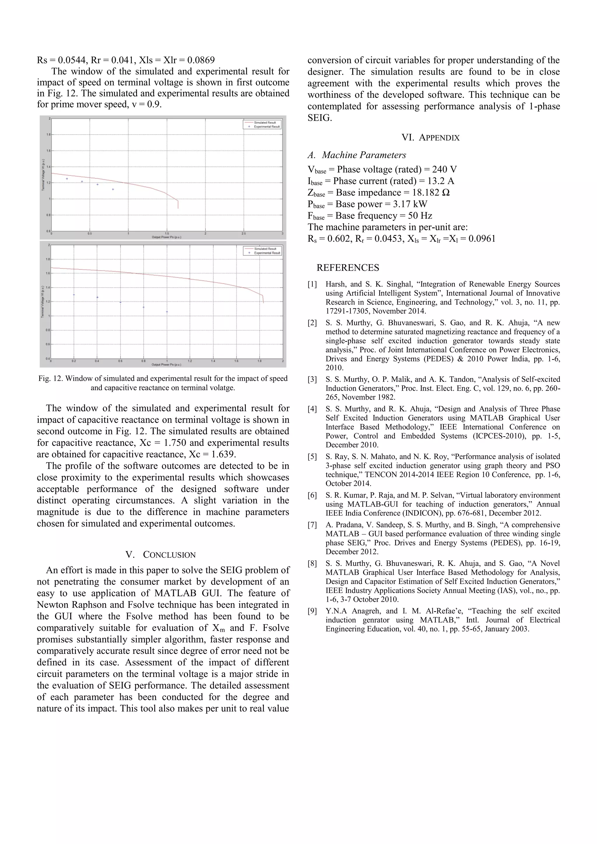 Rs = 0.0544, Rr = 0.041, Xls = Xlr = 0.0869
The window of the simulated and experimental result for
impact of speed on terminal voltage is shown in first outcome
in Fig. 12. The simulated and experimental results are obtained
for prime mover speed, v = 0.9.
Fig. 12. Window of simulated and experimental result for the impact of speed
and capacitive reactance on terminal volatge.
The window of the simulated and experimental result for
impact of capacitive reactance on terminal voltage is shown in
second outcome in Fig. 12. The simulated results are obtained
for capacitive reactance, Xc = 1.750 and experimental results
are obtained for capacitive reactance, Xc = 1.639.
The profile of the software outcomes are detected to be in
close proximity to the experimental results which showcases
acceptable performance of the designed software under
distinct operating circumstances. A slight variation in the
magnitude is due to the difference in machine parameters
chosen for simulated and experimental outcomes.
V. CONCLUSION
An effort is made in this paper to solve the SEIG problem of
not penetrating the consumer market by development of an
easy to use application of MATLAB GUI. The feature of
Newton Raphson and Fsolve technique has been integrated in
the GUI where the Fsolve method has been found to be
comparatively suitable for evaluation of Xm and F. Fsolve
promises substantially simpler algorithm, faster response and
comparatively accurate result since degree of error need not be
defined in its case. Assessment of the impact of different
circuit parameters on the terminal voltage is a major stride in
the evaluation of SEIG performance. The detailed assessment
of each parameter has been conducted for the degree and
nature of its impact. This tool also makes per unit to real value
conversion of circuit variables for proper understanding of the
designer. The simulation results are found to be in close
agreement with the experimental results which proves the
worthiness of the developed software. This technique can be
contemplated for assessing performance analysis of 1-phase
SEIG.
VI. APPENDIX
A. Machine Parameters
Vbase = Phase voltage (rated) = 240 V
Ibase = Phase current (rated) = 13.2 A
Zbase = Base impedance = 18.182 Ω
Pbase = Base power = 3.17 kW
Fbase = Base frequency = 50 Hz
The machine parameters in per-unit are:
Rs = 0.602, Rr = 0.0453, Xls = Xlr =Xl = 0.0961
REFERENCES
[1] Harsh, and S. K. Singhal, “Integration of Renewable Energy Sources
using Artificial Intelligent System”, International Journal of Innovative
Research in Science, Engineering, and Technology,” vol. 3, no. 11, pp.
17291-17305, November 2014.
[2] S. S. Murthy, G. Bhuvaneswari, S. Gao, and R. K. Ahuja, “A new
method to determine saturated magnetizing reactance and frequency of a
single-phase self excited induction generator towards steady state
analysis,” Proc. of Joint International Conference on Power Electronics,
Drives and Energy Systems (PEDES) & 2010 Power India, pp. 1-6,
2010.
[3] S. S. Murthy, O. P. Malik, and A. K. Tandon, “Analysis of Self-excited
Induction Generators,” Proc. Inst. Elect. Eng. C, vol. 129, no. 6, pp. 260-
265, November 1982.
[4] S. S. Murthy, and R. K. Ahuja, “Design and Analysis of Three Phase
Self Excited Induction Generators using MATLAB Graphical User
Interface Based Methodology,” IEEE International Conference on
Power, Control and Embedded Systems (ICPCES-2010), pp. 1-5,
December 2010.
[5] S. Ray, S. N. Mahato, and N. K. Roy, “Performance analysis of isolated
3-phase self excited induction generator using graph theory and PSO
technique,” TENCON 2014-2014 IEEE Region 10 Conference, pp. 1-6,
October 2014.
[6] S. R. Kumar, P. Raja, and M. P. Selvan, “Virtual laboratory environment
using MATLAB-GUI for teaching of induction generators,” Annual
IEEE India Conference (INDICON), pp. 676-681, December 2012.
[7] A. Pradana, V. Sandeep, S. S. Murthy, and B. Singh, “A comprehensive
MATLAB – GUI based performance evaluation of three winding single
phase SEIG,” Proc. Drives and Energy Systems (PEDES), pp. 16-19,
December 2012.
[8] S. S. Murthy, G. Bhuvaneswari, R. K. Ahuja, and S. Gao, “A Novel
MATLAB Graphical User Interface Based Methodology for Analysis,
Design and Capacitor Estimation of Self Excited Induction Generators,”
IEEE Industry Applications Society Annual Meeting (IAS), vol., no., pp.
1-6, 3-7 October 2010.
[9] Y.N.A Anagreh, and I. M. Al-Refae’e, “Teaching the self excited
induction genrator using MATLAB,” Intl. Journal of Electrical
Engineering Education, vol. 40, no. 1, pp. 55-65, January 2003.
 