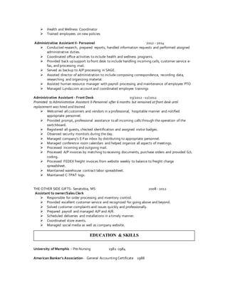  Health and Wellness Coordinator
 Trained employees on new policies
Administrative Assistant II- Personnel 2012 - 2014
 Conducted research, prepared reports, handled information requests and performed assigned
administrative duties.
 Coordinated office activities to include health and wellness programs.
 Provided back up support to front desk to include handling incoming calls, customer service e-
fax, and processing mail.
 Served as backup to A/P processing in SAGE.
 Assisted director of administration to include composing correspondence, recording data,
researching and organizing material.
 Assisted human resource manager with payroll processing and maintenance of employee PTO
 Managed Lynda.com account and coordinated employee trainings
Administrative Assistant - Front Desk 03/2012 - 11/2012
Promoted to Administrative Assistant II-Personnel after 6 months but remained at front desk until
replacement was hired and trained.
 Welcomed all customers and vendors in a professional, hospitable manner and notified
appropriate personnel.
 Provided prompt, professional assistance to all incoming calls through the operation of the
switchboard.
 Registered all guests, checked identification and assigned visitor badges.
 Observed security monitors during the day.
 Managed company’s E-Fax inbox by distributing to appropriate personnel.
 Managed conference room calendars and helped organize all aspects of meetings.
 Processed incoming and outgoing mail.
 Processed A/P invoices by matching to receiving documents, purchase orders and provided G/L
coding.
 Processed FEDEX freight invoices from website weekly to balance to freight charge
spreadsheet.
 Maintained warehouse contract labor spreadsheet.
 Maintained C-TPAT logs.
THE OTHER SIDE GIFTS- Senatobia, MS 2008 - 2012
Assistant to owner/Sales Clerk
 Responsible for order processing and inventory control.
 Provided excellent customer service and recognized for going above and beyond.
 Solved customer complaints and issues quickly and professionally.
 Prepared payroll and managed A/P and A/R.
 Scheduled deliveries and installations in a timely manner.
 Coordinated store events.
 Managed social media as well as company website.
University of Memphis – Pre-Nursing 1982 -1984
American Banker’s Association- General Accounting Certificate 1988
EDUCATION & SKILLS
 