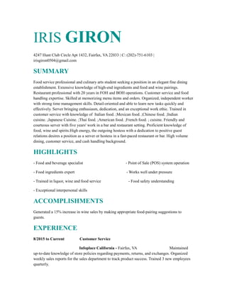 IRIS GIRON
4247 Hunt Club Circle Apt 1432, Fairfax, VA 22033 | C: (202)-751-6103 |
irisgiron0504@gmail.com
SUMMARY
Food service professional and culinary arts student seeking a position in an elegant fine dining
establishment. Extensive knowledge of high-end ingredients and food and wine pairings.
Restaurant professional with 20 years in FOH and BOH operations. Customer service and food
handling expertise. Skilled at memorizing menu items and orders. Organized, independent worker
with strong time management skills. Detail-oriented and able to learn new tasks quickly and
effectively. Server bringing enthusiasm, dedication, and an exceptional work ethic. Trained in
customer service with knowledge of Italian food. ;Mexican food. ;Chinese food. ;Indian
cuisine. ;Japanese Cuisine. ;Thai food. ;American food. ;French food. ; cuisine. Friendly and
courteous server with five years' work in a bar and restaurant setting. Proficient knowledge of
food, wine and spirits.High energy, the outgoing hostess with a dedication to positive guest
relations desires a position as a server or hostess in a fast-paced restaurant or bar. High volume
dining, customer service, and cash handling background.
HIGHLIGHTS
- Food and beverage specialist - Point of Sale (POS) system operation
- Food ingredients expert - Works well under pressure
- Trained in liquor, wine and food service - Food safety understanding
- Exceptional interpersonal skills
ACCOMPLISHMENTS
Generated a 15% increase in wine sales by making appropriate food-pairing suggestions to
guests.
EXPERIENCE
8/2015 to Current Customer Service
Infoplace California - Fairfax, VA Maintained
up-to-date knowledge of store policies regarding payments, returns, and exchanges. Organized
weekly sales reports for the sales department to track product success. Trained 3 new employees
quarterly.
 