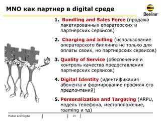 MNO как партнер в digital среде
                     1. Bundling and Sales Force (продажа
                       пакетированных операторских и
                       партнерских сервисов)

                     2. Charging and billing (использование
                       операторского биллинга не только для
                       оплаты своих, но партнерских сервисов)

                     3. Quality of Service (обеспечение и
                        контроль качества предоставления
                        партнерских сервисов)

                     4. Digital Identity (идентификация
                        абонента и формирование профиля его
                        предпочтений)

                     5. Personalization and Targeting (ARPU,
                        модель телефона, местоположение,
                        roaming и тд)
Mobile and Digital          14
 