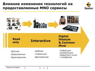 Влияние изменения технологий на
предоставляемые MNO сервисы




                                        Digital
         Read                           lifestyle
         only          Interactive
                                        & Common
                                        Mind

       Простые           Удобные        Глобальная
                                        конвергенция
       Ограниченные      Глобальные
                                        продуктов и услуг
       Односторонние     Двусторонние   с телефоном




 Mobile and Digital
                                2
 