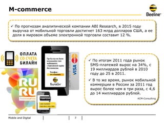 M-commerce

  По прогнозам аналитической компании ABI Research, в 2015 году
  выручка от мобильной торговли достигнет 163 млрд долларов США, а ее
  доля в мировом объеме электронной торговли составит 12 %.




                                       По итогам 2011 года рынок
                                       SMS-платежей вырос на 34%, с
                                       19 миллиардов рублей в 2010
                                       году до 25 в 2011.
                                       В то же время, рынок мобильной
                                       коммерции в России за 2011 год
                                       вырос более чем в три раза, с 4,6
                                       до 14 миллиардов рублей.
                                                              ACM-Consulting




Mobile and Digital             7
 
