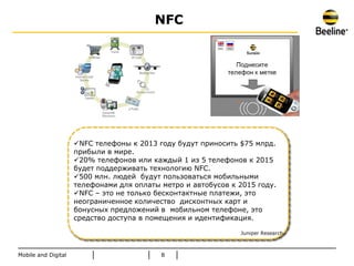 NFC




                     NFC телефоны к 2013 году будут приносить $75 млрд.
                     прибыли в мире.
                     20% телефонов или каждый 1 из 5 телефонов к 2015
                     будет поддеpживать технологию NFC.
                     500 млн. людей будут пользоваться мобильными
                     телефонами для оплаты метро и автобусов к 2015 году.
                     NFC – это не только бесконтактные платежи, это
                     неограниченное количество дисконтных карт и
                     бонусных предложений в мобильном телефоне, это
                     средство доступа в помещения и идентификация.

                                                               Juniper Research



Mobile and Digital                         8
 