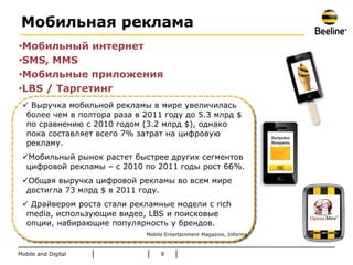 Мобильная реклама
•Мобильный интернет
•SMS, MMS
•Мобильные приложения
•LBS / Таргетинг
  Выручка мобильной рекламы в мире увеличилась
  более чем в полтора раза в 2011 году до 5.3 млрд $
  по сравнению с 2010 годом (3.2 млрд $), однако
  пока составляет всего 7% затрат на цифровую
  рекламу.
 Мобильный рынок растет быстрее других сегментов
  цифровой рекламы – с 2010 по 2011 годы рост 66%.
 Общая выручка цифровой рекламы во всем мире
  достигла 73 млрд $ в 2011 году.
  Драйвером роста стали рекламные модели с rich
  media, использующие видео, LBS и поисковые
  опции, набирающие популярность у брендов.
                             Mobile Entertainment Magazine, Informa



Mobile and Digital                9
 