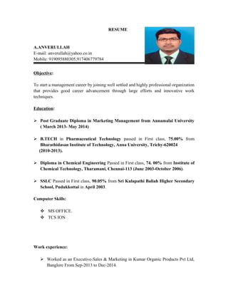 RESUME
A.ANVERULLAH
E-mail: anverullah@yahoo.co.in
Mobile: 919095880305,917406779784
Objective:
To start a management career by joining well settled and highly professional organization
that provides good career advancement through large efforts and innovative work
techniques.
Education:
 Post Graduate Diploma in Marketing Management from Annamalai University
( March 2013- May 2014)
 B.TECH in Pharmaceutical Technology passed in First class, 75.00% from
Bharathidasan Institute of Technology, Anna University, Trichy-620024
(2010-2013).
 Diploma in Chemical Engineering Passed in First class, 74. 00% from Institute of
Chemical Technology, Tharamani, Chennai-113 (June 2003-October 2006).
 SSLC Passed in First class, 90.05% from Sri Kulapathi Baliah Higher Secondary
School, Pudukkottai in April 2003.
Computer Skills:
 MS OFFICE.
 TCS ION
Work experience:
 Worked as an Executive-Sales & Marketing in Kumar Organic Products Pvt Ltd,
Banglore From Sep-2013 to Dec-2014.
 