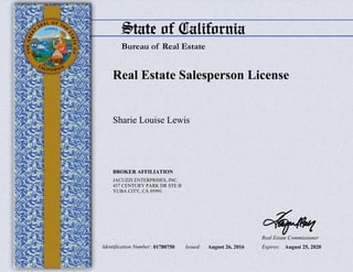 StateofCalifornia
BureauofRealEstate
Real Estate Salesperson License
Identification Number: 01780750
Sharie Louise Lewis
BROKER AFFILIATION
JACUZZI ENTERPRISES, INC.
437 CENTURY PARK DR STE B
YUBA CITY, CA 95991
Issued: August 26, 2016 Expires: August 25, 2020
Real Estate Commissioner
 