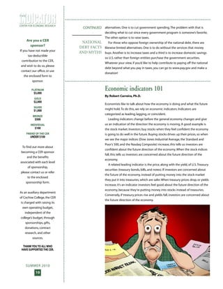 SUMMER 2010
10
CENTER FOR ECONOMIC RESEARCH
T H E
Economic indicators 101
By Robert Carreira, Ph.D.
Economists like to talk about how the economy is doing and what the future
might hold.To do this, we rely on economic indicators. Indicators are
categorized as leading, lagging, or coincident.
Leading indicators change before the general economy changes and give
us an indication of the direction the economy is moving. A good example is
the stock market. Investors buy stocks when they feel confident the economy
is going to do well in the future. Buying stocks drives up their prices, so when
we see the major indices (Dow Jones Industrial Average, the Standard and
Poor’s 500, and the Nasdaq Composite) increase, this tells us investors are
confident about the future direction of the economy.When the stock indices
fall, this tells us investors are concerned about the future direction of the
economy.
A related leading indicator is the price, along with the yield, of U.S.Treasury
securities (treasury bonds, bills, and notes). If investors are concerned about
the future of the economy, instead of putting money into the stock market
they put it into treasuries, which are safer.When treasury prices drop, or yields
increase, it’s an indicator investors feel good about the future direction of the
economy, because they’re putting money into stocks instead of treasuries.
Conversely, if treasury prices rise and yields fall, investors are concerned about
the future direction of the economy.
Are you a CER
sponsor?
If you have not made your
tax-deductible
contribution to the CER,
and wish to do so, please
contact our office, or use
the enclosed form to
sponsor.
PLATINUM
$5,000
GOLD
$2,000
SILVER
$1,000
BRONZE
$500
INDIVIDUAL
$100
FRIEND OF THE CER
UNDER $100
To find out more about
becoming a CER sponsor
and the benefits
associated with each level
of sponsorship,
please contact us or refer
to the enclosed
sponsorship form.
As an auxiliary department
of Cochise College, the CER
is charged with raising its
own operating budget,
independent of the
college’s budget, through
sponsorships, gifts,
donations, contract
research, and other
sources.
THANKYOUTO ALLWHO
HAVE SUPPORTEDTHE CER.
alternatives. One is to cut government spending.The problem with that is
deciding what to cut since every government program is someone’s favorite.
The other option is to raise taxes.
For those who oppose foreign ownership of the national debt, there are
likewise limited alternatives. One is to do without the services that money
buys. Another is to increase taxes and a third is to increase domestic savings
so U.S. rather than foreign entities purchase the government securities.
Whatever your view, if you’d like to help contribute to paying off the national
debt beyond what you pay in taxes, you can go to www.pay.gov and make a
donation!
CONTINUED
NATIONAL
DEBT FACTS
AND MYTHS
 