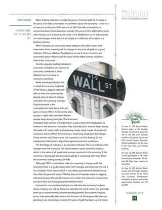 SUMMER 2010
11
CENTER FOR ECONOMIC RESEARCH
T H E
Other leading indicators include the prices of oil and gold. An increase in
the price of oil tells us investors are confident about the economy—since oil is
an input to production. If the price of oil falls, that tells us investors are
concerned about future economic activity.The price of oil is affected by many
other factors, such as storms and crises in the Middle East, so it’s important to
not read changes in the price of oil simply as a reflection of its status as a
leading indicator.
When investors are concerned about inflation, they often direct their
investment funds toward gold. So changes in the price of gold are a good
indicator of future inflation. If gold prices are up, it means investors are
concerned about inflation and the value of the dollar. If prices are down,
they’re less concerned.
Another popular leading indicator is
consumer confidence. An increase in
consumer confidence is often
followed by an increase in
consumer spending.
While a leading indicator tells
us what the economy might do
in the future, a lagging indicator
tells us what the economy has
already done. It doesn’t change
until after the economy changes.
A good example is the
unemployment rate, along with job
gains or losses.When the economy does
poorly, it might take some time before
people begin losing their jobs.That’s because
employers wait and see if the downturn is just a short-term fluctuation, or
whether it will become a recession.They naturally don’t want to begin laying
off workers for what might end up being simply a bad couple of months of
economic activity.When the economy is improving, employers don’t begin
hiring workers until they’re sure the economy is on firm footing. So the
employment data tend to lag behind general economic conditions.
The third type of indicator is a coincident indicator.This is an indicator that
changes with the economy.The best example is gross domestic product,
which is the value of all goods and services produced in the economy. If the
economy is doing well and economic activity is increasing, GDP rises.When
the economy’s doing poorly, GDP falls.
Although GDP is a coincident indicator, meaning it changes with the
economy, there is a lag between when GDP changes and when we find out it
has changed.That’s because GDP is calculated quarterly and released some
time after the period it covers.This lag does not, however, make it a lagging
indicator because the actual changes occur when the economy changes (we
just don’t find out it changed until sometime later).
Economists can use these indicators to tell what the economy has been
doing, is doing, and will be doing. For example, the stock market has generally
been up in recent months, notwithstanding periodic fluctuations.Treasury
prices have generally been down, and the price of oil has generally been up,
pointing to an improving economy.The price of gold has been up and down,
CONTINUED
ECONOMIC
INDICATORS
101
On June 21, CER director Robert
Carreira spoke to the Douglas
Chamber of Commerce about the
role of the CER, how chamber
members can provide input to the
CER’s annual Douglas Economic
Outlook publication, and the state
of the local, state, and national
economy.
On June 22, CER director Robert
Carreira participated in the Center
for the Future of Arizona’s ‘The Ari-
zona We Want’ town meeting in
Sierra Vista.
On June 23, CER director Robert
Carreira met with Robert Shepard,
executive director of the Sierra
Vista Economic Development
Foundation, to discuss partnership
opportunities between the CER
and EDF.
 