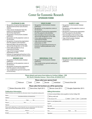 T H E
Center for Economic Research
SPONSOR FORM
PLATINUM $5,000
• Recognition of sponsoring organization in
all sponsored luncheon ads and press
releases
• A five-minute introduction from the
podium by representative of the
sponsoring organization
• Recognition in the Economic Outlook
publication
• Recognition on the projection screen at
the luncheon
• Recognition of sponsoring organization
from the podium at the luncheon
• Reserved table at the luncheon with
sponsorship designation on the table
• 6-foot table provided to set up
organizational display
• Copy of the Economic Outlook
presentation on DVD
• Inclusion of organizational brochure in Eco-
nomic Outlook publication at the luncheon
GOLD $2,000
• Recognition in the Economic Outlook
publication
• Recognition on the projection screen at
the luncheon
• Recognition of sponsoring organization
from the podium at the luncheon
• Reserved table at the luncheon with
sponsorship designation on the table
• 6-foot table provided to set up
organizational display
• Copy of the Economic Outlook
presentation on DVD
• Inclusion of organizational brochure in
Economic Outlook publication at the
luncheon
SILVER $1,000
• Recognition in the Economic Outlook
publication
• Recognition on the projection screen at
the luncheon
• Recognition of sponsoring organization
from the podium at the luncheon
• Reserved table at the luncheon with
sponsorship designation on the table
• Copy of the Economic Outlook
presentation on DVD
BRONZE $500
• Recognition in the Economic Outlook
publication
• Recognition on the projection screen at
the luncheon
• Recognition of sponsoring organization
from the podium at the luncheon
• Two complimentary general seating seats
at the luncheon
INDIVIDUAL $100
• Recognition in the Economic Outlook
publication
• One complimentary general seating seat
at the luncheon
FRIEND OF THE CER UNDER $100
• Recognition in the Economic Outlook
publication
Please detach and return form below to: Cochise College – CER
901 North Colombo Avenue • Sierra Vista, AZ 85635-2317
Please select your sponsor level:
Platinum Gold Silver Bronze Individual Friend of the CER
Please select the luncheon you will be sponsoring:
Bisbee (December 2010) Sierra Vista ( April 2011) Benson (June 2011) Douglas (September 2011)
Publication Information
Please list exactly as you would like the information listed in the publication (please print)
Name _____________________________________________________________
Address ___________________________________________________________
City _______________________________ State ______ Zip_________________
Phone ( ______ )_________________ Fax ( ______ ) _______________________
Website ___________________________________________________________
Please email a digital logo to cer@cochise.edu if you are sponsoring at the Silver level or
higher. Point of Contact Information (will not be listed in publication)
Name ____________________________ Phone ( ______ ) __________________
Email___________________________ Fax ( ______ ) __________________
Billing Information
Check enclosed (Make checks payable to Cochise College CER)
Bill my credit card
In the amount of $______________ AMEX VISA M/C DISCOVER
Name on card (please print)___________________________________________
Card # ____________________________________________________________
Exp. date __________________________________________________________
Billing Address _____________________________________________________
City _______________________________ State ______ Zip_________________
Signature__________________________________________________________
SPONSORING INDIVIDUAL OR ORGANIZATION
 