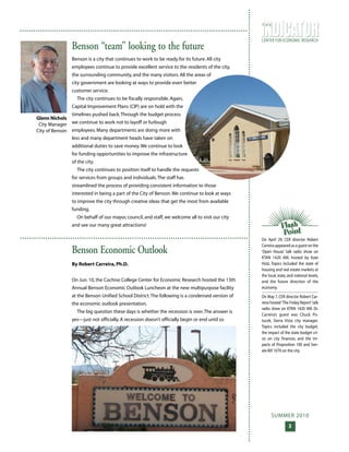 SUMMER 2010
3
CENTER FOR ECONOMIC RESEARCH
T H E
On April 29, CER director Robert
Carreira appeared as a guest on the
‘Open House’ talk radio show on
KTAN 1420 AM, hosted by Kate
Hotz. Topics included the state of
housing and real estate markets at
the local, state, and national levels,
and the future direction of the
economy.
On May 7, CER director Robert Car-
reira hosted‘The Friday Report’talk
radio show on KTAN 1420 AM. Dr.
Carreira’s guest was Chuck Po-
tucek, Sierra Vista city manager.
Topics included the city budget,
the impact of the state budget cri-
sis on city finances, and the im-
pacts of Proposition 100 and Sen-
ate Bill 1070 on the city.
Glenn Nichols
City Manager
City of Benson
Benson “team” looking to the future
Benson is a city that continues to work to be ready for its future. All city
employees continue to provide excellent service to the residents of the city,
the surrounding community, and the many visitors. All the areas of
city government are looking at ways to provide even better
customer service.
The city continues to be fiscally responsible. Again,
Capital Improvement Plans (CIP) are on hold with the
timelines pushed back.Through the budget process
we continue to work not to layoff or furlough
employees. Many departments are doing more with
less and many department heads have taken on
additional duties to save money.We continue to look
for funding opportunities to improve the infrastructure
of the city.
The city continues to position itself to handle the requests
for services from groups and individuals.The staff has
streamlined the process of providing consistent information to those
interested in being a part of the City of Benson.We continue to look at ways
to improve the city through creative ideas that get the most from available
funding.
On behalf of our mayor, council, and staff, we welcome all to visit our city
and see our many great attractions!
Benson Economic Outlook
By Robert Carreira, Ph.D.
On Jun. 10, the Cochise College Center for Economic Research hosted the 13th
Annual Benson Economic Outlook Luncheon at the new multipurpose facility
at the Benson Unified School District.The following is a condensed version of
the economic outlook presentation.
The big question these days is whether the recession is over.The answer is
yes—just not officially. A recession doesn’t officially begin or end until so
 