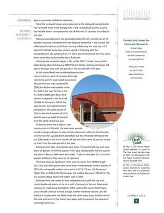 SUMMER 2010
5
CENTER FOR ECONOMIC RESEARCH
T H E
year as consumer confidence improves.
Since the recession began, unemployment at the state and national levels
has increased much more sharply than at the county level. Cochise County
has had the lowest unemployment rate of Arizona’s 15 counties since May of
last year.
National unemployment has generally leveled off and currently sits at 9.9
percent. Arizona’s unemployment rate declined somewhat in the second half
of last year, but saw an uptick from January to February and now sits at 9.5
percent. Cochise County saw a severe uptick in February, with the
unemployment rate jumping from 7.3 to 8.3 percent, but since then has come
down somewhat and currently sits at 8 percent.
Although the recession began in December 2007, Cochise County didn’t
begin losing jobs until January 2009. If recent trends continue, job losses will
persist through June, with job growth in the second half of the year.
At the county level, new residential construction
seems to be on a path of recovery. Although
new home permits countywide were down
11.6 percent last year, compared to
2008, the decline was isolated to the
first half of the year. Permits in the
first half of 2009 were down 43.8
percent compared to the first half
of 2008. In the second half of the
year, permits were up 60 percent
compared to the same period of
2008. In the first 4 months of 2010,
permits were up nearly 60 percent
from the same period last year.
In Benson, there was a spike in new
construction in 2006 with 104 new home permits
issued as progress began on planned developments in the city. Construction
activity has been up and down since then, but has remained well above the
pre-2006 levels. In the first 5 months of this year there were 25 permits issued,
up from 18 in the same period of last year.
Existing home sales countywide were down 1.9 percent last year and were
down 29 percent in the first quarter of this year (compared to the first quarter
last year). In Benson, sales were also down 1.9 percent last year, but in the first
quarter of this year they were up 16.7 percent.
The local area saw significant home price increases from 2004 through
2007, but since then prices have come down moderately. In the first quarter of
2010, the countywide median home price of $173,172 was still 24 percent
higher than in 2004. In the Benson area the median price was $146,563 in the
first quarter, about 83 percent higher than in 2004.
Existing home sales seem to have bottomed out at both the city and
county levels and appear to be on a path of recovery in Benson. Sales levels
continue to crawl along the bottom of the cycle at the county level. Home
prices should continue to hold, though another moderate decline can’t be
ruled out. Locally, we’re not likely to see the same steep drops that the rest of
the state and much of the nation have seen, with the worst of the downturn
seemingly behind us.
CONTINUED
BENSON
ECONOMIC
OUTLOOK
On May 14, CER director Robert
Carreira appeared as a guest on
‘The Friday Report’ talk radio show
on KTAN 1420 AM, hosted by Pat
Call. Topics included Proposition
100 and Senate Bill 1070.
On May 19, CER director Robert
Carreira attended the Leadership
Sierra Vista 2009-2010 graduation
ceremony held at the Rendezvous
in Sierra Vista.
Contact the Center for
Economic Research:
Cochise College
Center for Economic Research
901 North Colombo Ave.
Sierra Vista,AZ 85635
Phone 520-515-5486
Fax 520-515-5343
www.cochise.edu/cer
cer@cochise.edu
 