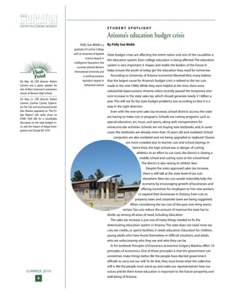 SUMMER 2010
6
CENTER FOR ECONOMIC RESEARCH
T H E
On May 20, CER director Robert
Carreira was a guest speaker for
two of Marv Sorenson’s economics
classes at Benson High School.
On May 21, CER director Robert
Carreira, Cochise County Supervi-
sor Pat Call, and local businessman
Dan Abrams appeared on ‘The Fri-
day Report’ talk radio show on
KTAN 1420 AM for a roundtable
discussion on the state budget cri-
sis and the impact of illegal immi-
gration and Senate Bill 1070.
S T U D E N T S P O T L I G H T
Arizona’s education budget crisis
By Polly Sue Webb
State budget crises are affecting the entire nation and one of the causalities is
the education system. Even college education is being affected.The education
system is very important; it shapes and molds the leaders of the future. It
helps ensure the youth of today get the education they need for tomorrow.
According to University of Arizona economist Marshall Vest, many believe
that the largest cause for Arizona’s budget crisis is related to the tax cuts
made in the mid-1990s.While they were helpful at the time, there were
substantial repercussions. Arizona voters recently passed the temporary one-
cent increase in the state sales tax, which should generate nearly $1 billion a
year.This will not fix the state budget problems, but according to Vest it is a
step in the right direction.
Even with the one-cent sales tax increase, school districts accross the state
are having to make cuts in programs. Schools are cutting programs such as
special education, art, music, and sports, along with transportation for
extracurricular activities. Schools are not buying new textbooks, and, in some
cases, the textbooks are already more than 10 years old and outdated. School
computers are also outdated and not being upgraded or replaced. Classes
are more crowded due to teacher cuts and school closings. In
Sierra Vista, the high school was in danger of cutting
athletics. In an effort to cut costs, the district is closing a
middle school and cutting costs at the school level.
The district is also raising its athletic fees.
Despite the voter-approved sales tax increase,
there is still talk at the state level of tax cuts
elsewhere. New tax cuts would ostensibly help the
economy by encouraging growth of businesses and
offering incentives for employers to hire new workers
or expand their businesses in Arizona. Even cuts to
property taxes and corporate taxes are being suggested.
When considering the tax cuts of the past, one thing seems
certain:Tax cuts reduce the amount of revenue the state has to
divide up among all areas of need, including education.
The sales tax increase is just one of many things needed to fix the
deteriorating education system in Arizona.The state does not need more tax
cuts, tax credits, or sports facilities; it needs education. Education for children,
young adults who have found themselves in difficult situations, and adults
who are rediscovering who they are and who they can be.
In his textbook Principles of Economics, economist Gregory Mankiw offers 10
principles of economics. One of those principles is that the government can
sometimes make things better.We the people have elected government
officials to carry out our will.To do that, they must know what the collective
will is.We the people must stand up and make our representatives hear our
voices and let them know education is important to the future prosperity and
well being of Arizona.
Polly Sue Webb is a
graduate of Cochise College
with an Associate of Applied
Science degree in
Intelligence Operations.She
currently attends Western
International University and
is working toward a
bachelor’s degree in
behavioral science
 