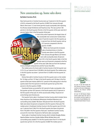 SUMMER 2010
7
CENTER FOR ECONOMIC RESEARCH
T H E
New construction up, home sales down
By Robert Carreira, Ph.D.
New home permits in Cochise County were up 12 percent in the first quarter
of 2010, compared to the fourth quarter of 2009. From January through
March, there were 112 new home permits issued countywide, with reporting
for all areas except Tombstone and Huachuca City. This was up from 100
permits in the fourth quarter. Permits in the first quarter of this year were 62.3
percent higher than in the first quarter of last year.
In Sierra Vista, which represents the largest share of
the countywide new construction market, there
were 57 permits issued in the first quarter, up
1.2 percent from the fourth quarter and up
137.5 percent compared to the first
quarter of 2009.
While new home permits increased,
sales of existing homes in Cochise
County were down in the first quarter.
From January through March, 252 homes
were sold countywide, down 29 percent
from 355 in the fourth quarter. Sales in the first
quarter were up 0.8 percent compared to the first
quarter of last year. Sales data are from the Southeast
Arizona Multiple Listing Service and the Tucson Area MLS.
The median price of a home sold in Cochise County in the first quarter was
$173,172, up 5 percent from $165,000 in the fourth quarter.The median price
in the first quarter was down 1 percent from $175,000 in the first quarter of
last year.
Homes that sold in Cochise County in the first quarter were on the market
for 155 days, up from 137 days in the fourth quarter and 150 days in the first
quarter of last year. Homes sold for 95.1 percent of the asking price in the first
quarter, down from 95.5 percent in the fourth quarter but up from 94.5
percent in the first quarter of 2009.
Foreclosed homes accounted for 29.7 percent of sales countywide in the
first quarter, up from 20.5 percent in the fourth quarter and 27.4 percent in
the first quarter of last year. As of the second week of May, 7.8 percent of
active listings were foreclosures.
First quarter home sales in Southwest Cochise County, which includes Sierra
Vista, Huachuca City,Tombstone,Whetstone, Hereford, Palominas, and
surrounding areas, totaled 180, down 30.8 percent from the fourth quarter.
Sales were down 0.6 percent compared to the first quarter of last year.The
median price in Southwest Cochise County in the first quarter was $191,322,
up 3.7 percent from $184,519 in the fourth quarter, but down 0.6 percent
from $192,500 in the first quarter of last year. Southwest Cochise County
accounts for more than 70 percent of all home sales countywide.
Home sales in Southeast Cochise County, which includes Douglas, Bisbee,
Apache, Bisbee Junction, Double Adobe, Elfrida, McNeal, Naco, and
surrounding areas, totaled 37 in the first quarter, down from 41 in the fourth
quarter but up from 35 in the first quarter of 2009.The median price in
On June 10, the CER hosted the
2010 Benson Economic Outlook
Luncheon at the new multipurpose
facility at the Benson Unified
School District.
On June 10, CER director Robert
Carreira spoke about the state of
the economy and job creation at
the Cochise County Workforce De-
velopment board retreat inTucson.
 