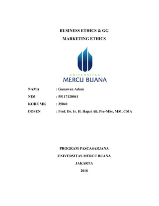 BUSINESS ETHICS & GG
MARKETING ETHICS
NAMA : Gunawan Adam
NIM : 55117120041
KODE MK : 35040
DOSEN : Prof. Dr. Ir. H. Hapzi Ali, Pre-MSc, MM, CMA
PROGRAM PASCASARJANA
UNIVERSITAS MERCU BUANA
JAKARTA
2018
 