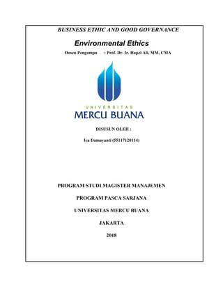 BUSINESS ETHIC AND GOOD GOVERNANCE
Environmental Ethics
Dosen Pengampu : Prof. Dr. Ir. Hapzi Ali, MM, CMA
DISUSUN OLEH :
Ica Damayanti (55117120114)
PROGRAM STUDI MAGISTER MANAJEMEN
PROGRAM PASCA SARJANA
UNIVERSITAS MERCU BUANA
JAKARTA
2018
 